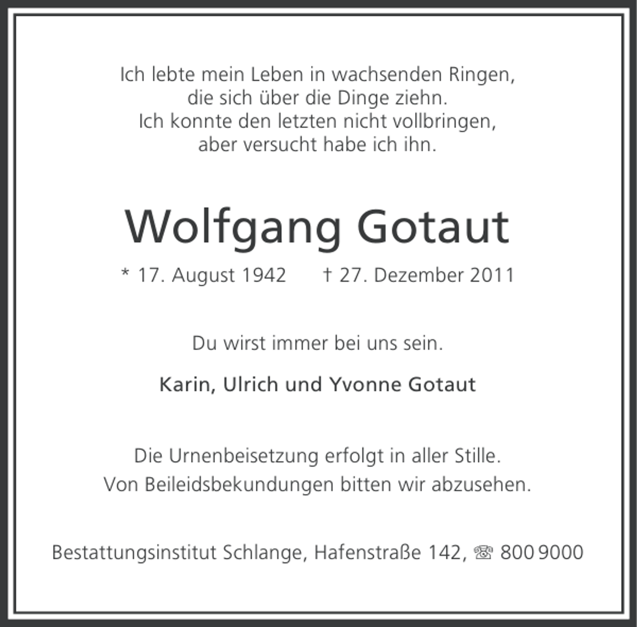 <p>Ich lebte mein Leben in wachsenden Ringen,<br />die sich über die Dinge ziehn.<br />Ich konnte den letzten nicht vollbringen,<br />aber versucht habe ich ihn.</p><p>Wolfgang Gotaut<br />* 17. August 1942</p><p>† 27. Dezember 2011</p><p>Du wirst immer bei uns sein.<br />Karin, Ulrich und Yvonne Gotaut<br />Die Urnenbeisetzung erfolgt in aller Stille.<br />Von Beileidsbekundungen bitten wir abzusehen.<br />Bestattungsinstitut Schlange, Hafenstraße 142, 800 9000</p>