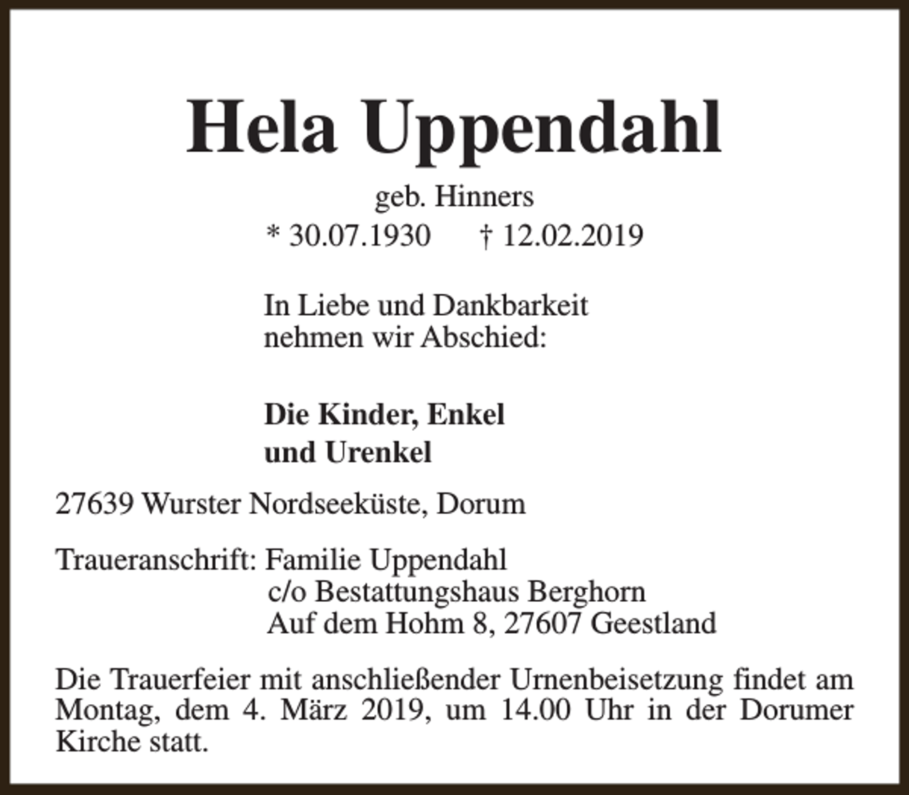 <p>Hela Uppendahl<br />geb. Hinners<br />* 30.07.1930<br />† 12.02.2019</p><p>In Liebe und Dankbarkeit<br />nehmen wir Abschied:<br />Die Kinder, Enkel<br />und Urenkel<br />27639 Wurster Nordseeküste, Dorum<br />Traueranschrift: Familie Uppendahl<br />c/o Bestattungshaus Berghorn<br />Auf dem Hohm 8, 27607 Geestland<br />Die Trauerfeier mit anschließender Urnenbeisetzung findet am<br />Montag, dem 4. März 2019, um 14.00 Uhr in der Dorumer<br />Kirche statt.</p>