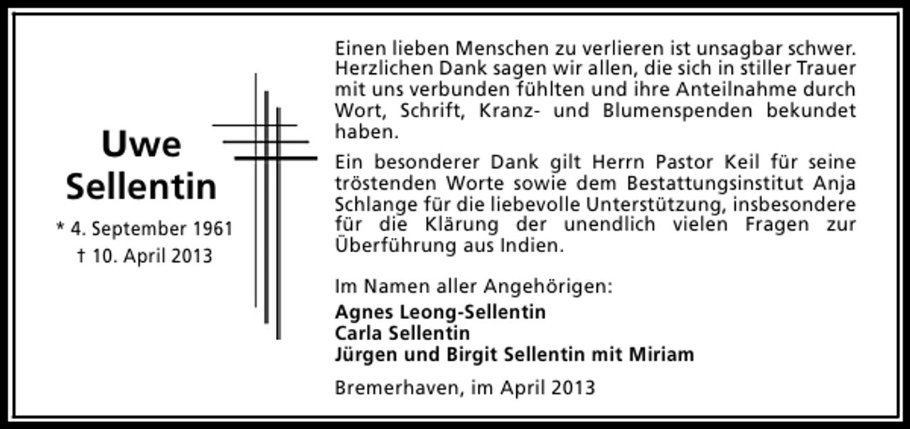<p>Uwe<br />Sellentin<br />* 4. September 1961<br />† 10. April 2013</p><p>Einen lieben Menschen zu verlieren ist unsagbar schwer.<br />Herzlichen Dank sagen wir allen, die sich in stiller Trauer<br />mit uns verbunden fühlten und ihre Anteilnahme durch<br />Wort, Schrift, Kranz- und Blumenspenden bekundet<br />haben.<br />Ein besonderer Dank gilt Herrn Pastor Keil für seine<br />tröstenden Worte sowie dem Bestattungsinstitut Anja<br />Schlange für die liebevolle Unterstützung, insbesondere<br />für die Klärung der unendlich vielen Fragen zur<br />Überführung aus Indien.<br />Im Namen aller Angehörigen:<br />Agnes Leong-Sellentin<br />Carla Sellentin<br />Jürgen und Birgit Sellentin mit Miriam<br />Bremerhaven, im April 2013</p>