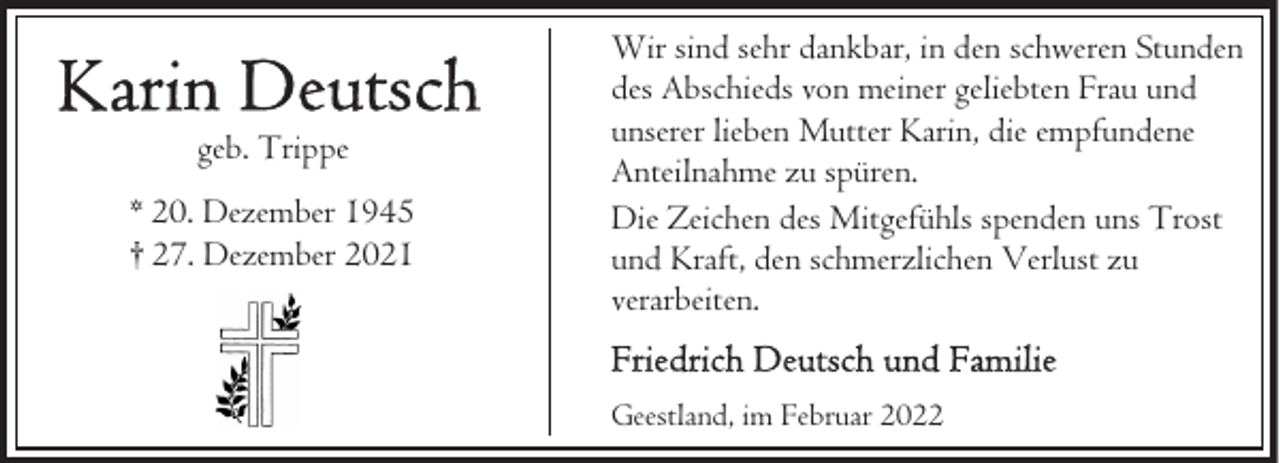 <p>geb. Trippe<br />* 20. Dezember 1945<br />† 27. Dezember 2021</p><p>Wir sind sehr dankbar, in den schweren Stunden<br />des Abschieds von meiner geliebten Frau und<br />unserer lieben Mutter Karin, die empfundene<br />Anteilnahme zu spüren.<br />Die Zeichen des Mitgefühls spenden uns Trost<br />und Kraft, den schmerzlichen Verlust zu<br />verarbeiten.<br />Geestland, im Februar 2022</p>