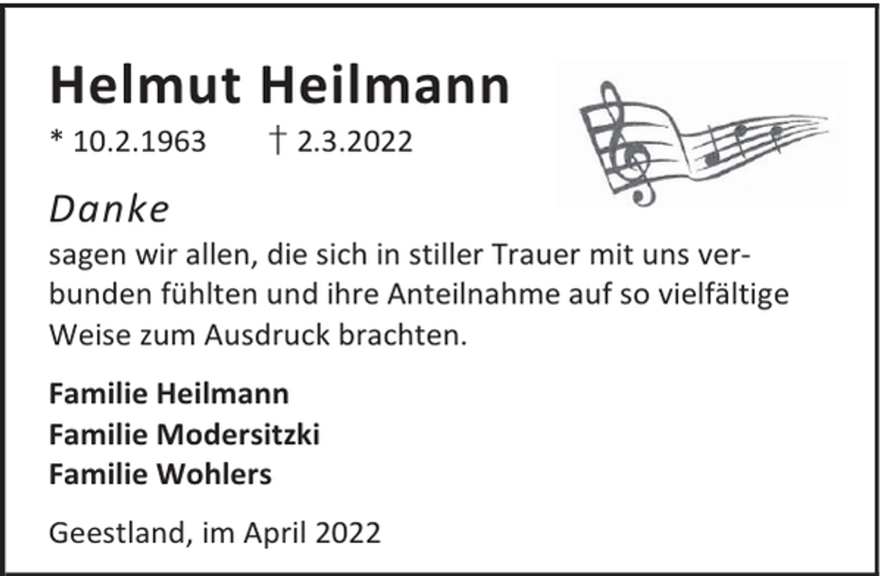 <p>Helmut Heilmann<br />* 10.2.1963</p><p>† 2.3.2022</p><p>Danke</p><p>sagen wir allen, die sich in stiller Trauer mit uns verbunden fühlten und ihre Anteilnahme auf so vielfältige<br />Weise zum Ausdruck brachten.<br />Familie Heilmann<br />Familie Modersitzki<br />Familie Wohlers<br />Geestland, im April 2022</p>