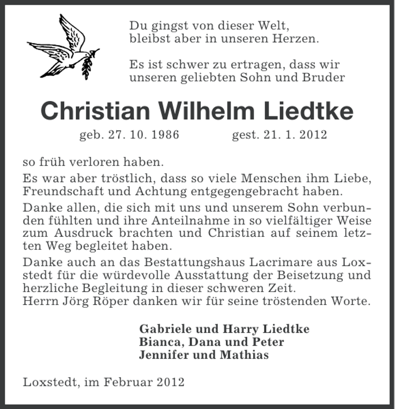 <p>Du gingst von dieser Welt,<br />bleibst aber in unseren Herzen.<br />Es ist schwer zu ertragen, dass wir<br />unseren geliebten Sohn und Bruder</p><p>Christian Wilhelm Liedtke<br />geb. 27. 10. 1986</p><p>gest. 21. 1. 2012</p><p>so früh verloren haben.<br />Es war aber tröstlich, dass so viele Menschen ihm Liebe,<br />Freundschaft und Achtung entgegengebracht haben.<br />Danke allen, die sich mit uns und unserem Sohn verbunden fühlten und ihre Anteilnahme in so vielfältiger Weise<br />zum Ausdruck brachten und Christian auf seinem letzten Weg begleitet haben.<br />Danke auch an das Bestattungshaus Lacrimare aus Loxstedt für die würdevolle Ausstattung der Beisetzung und<br />herzliche Begleitung in dieser schweren Zeit.<br />Herrn Jörg Röper danken wir für seine tröstenden Worte.<br />Gabriele und Harry Liedtke<br />Bianca, Dana und Peter<br />Jennifer und Mathias<br />Loxstedt, im Februar 2012</p>