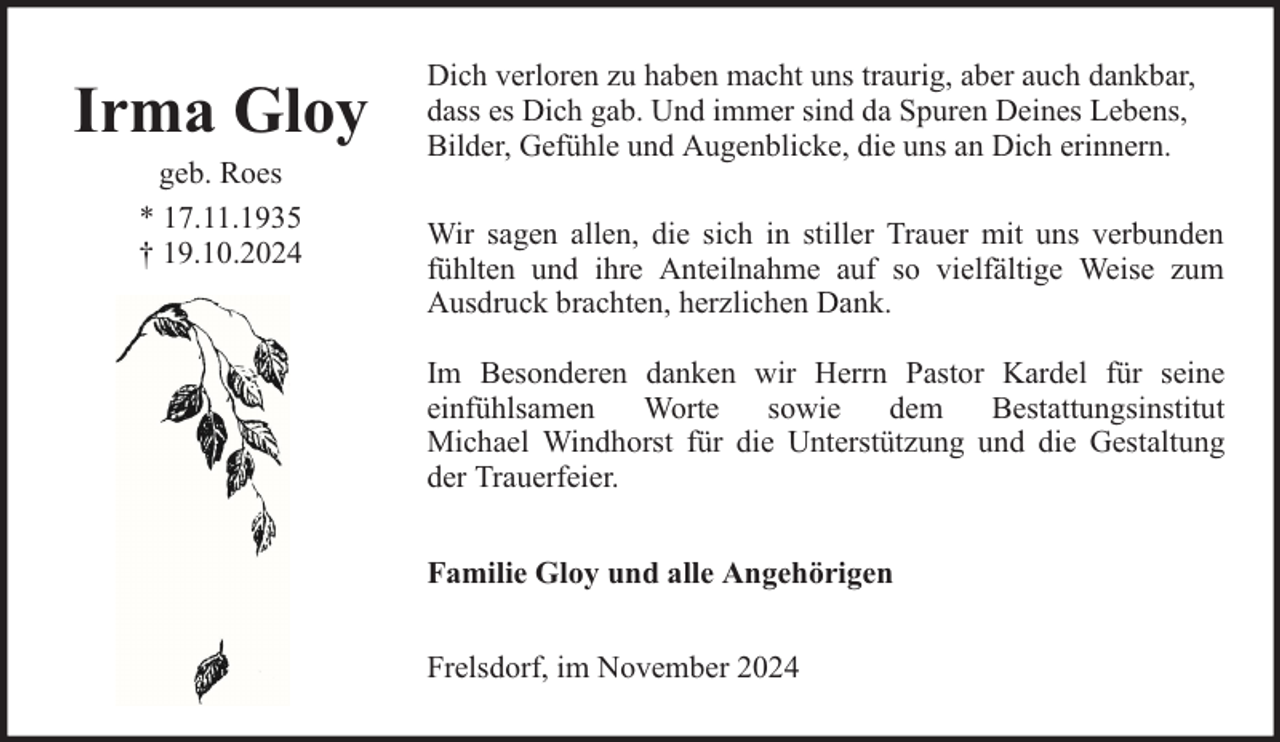 <p>Irma Gloy<br />geb. Roes<br />* 17.11.1935<br />† 19.10.2024</p><p>Dich verloren zu haben macht uns traurig, aber auch dankbar,<br />dass es Dich gab. Und immer sind da Spuren Deines Lebens,<br />Bilder, Gefühle und Augenblicke, die uns an Dich erinnern.<br />Wir sagen allen, die sich in stiller Trauer mit uns verbunden<br />fühlten und ihre Anteilnahme auf so vielfältige Weise zum<br />Ausdruck brachten, herzlichen Dank.<br />Im Besonderen danken wir Herrn Pastor Kardel für seine<br />einfühlsamen<br />Worte<br />sowie<br />dem<br />Bestattungsinstitut<br />Michael Windhorst für die Unterstützung und die Gestaltung<br />der Trauerfeier.<br />Familie Gloy und alle Angehörigen<br />Frelsdorf, im November 2024</p>