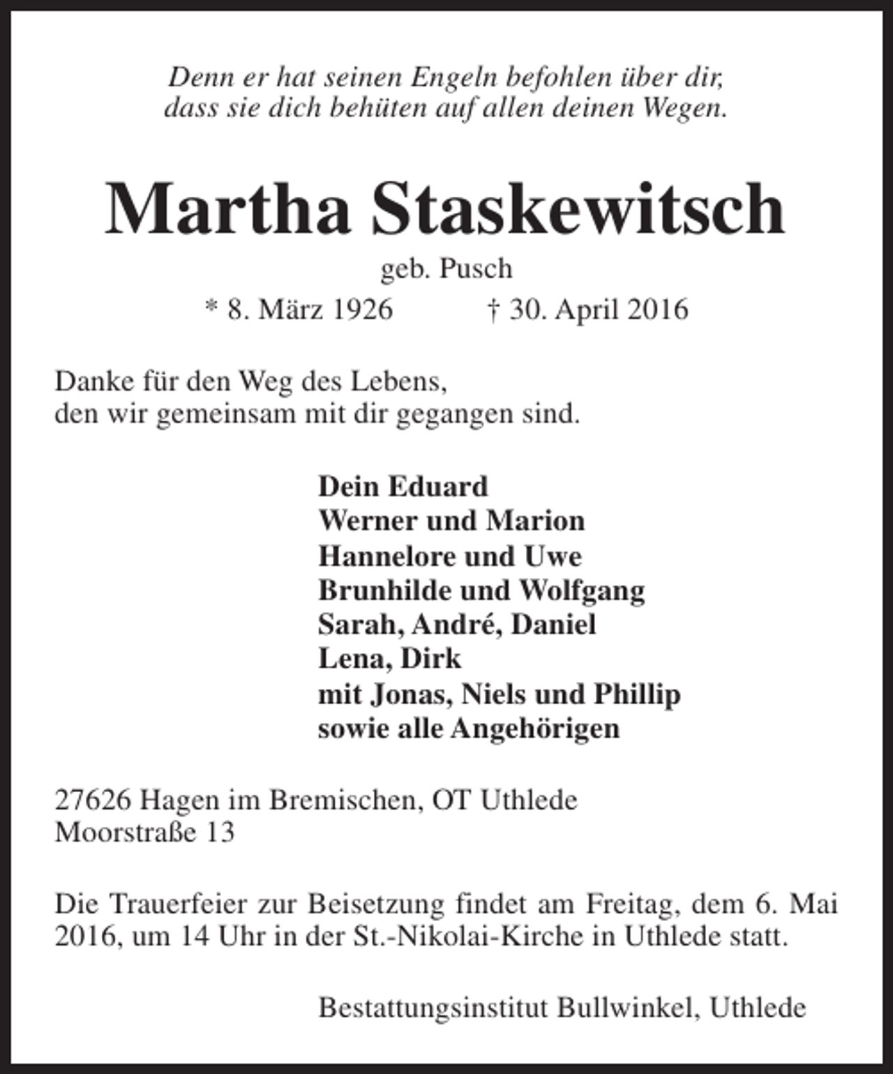 <p>Denn er hat seinen Engeln befohlen über dir,<br />dass sie dich behüten auf allen deinen Wegen.</p><p>Martha Staskewitsch<br />geb. Pusch<br />* 8. März 1926<br />† 30. April 2016</p><p>Danke für den Weg des Lebens,<br />den wir gemeinsam mit dir gegangen sind.<br />Dein Eduard<br />Werner und Marion<br />Hannelore und Uwe<br />Brunhilde und Wolfgang<br />Sarah, André, Daniel<br />Lena, Dirk<br />mit Jonas, Niels und Phillip<br />sowie alle Angehörigen<br />27626 Hagen im Bremischen, OT Uthlede<br />Moorstraße 13<br />Die Trauerfeier zur Beisetzung findet am Freitag, dem 6. Mai<br />2016, um 14 Uhr in der St.-Nikolai-Kirche in Uthlede statt.<br />Bestattungsinstitut Bullwinkel, Uthlede</p>