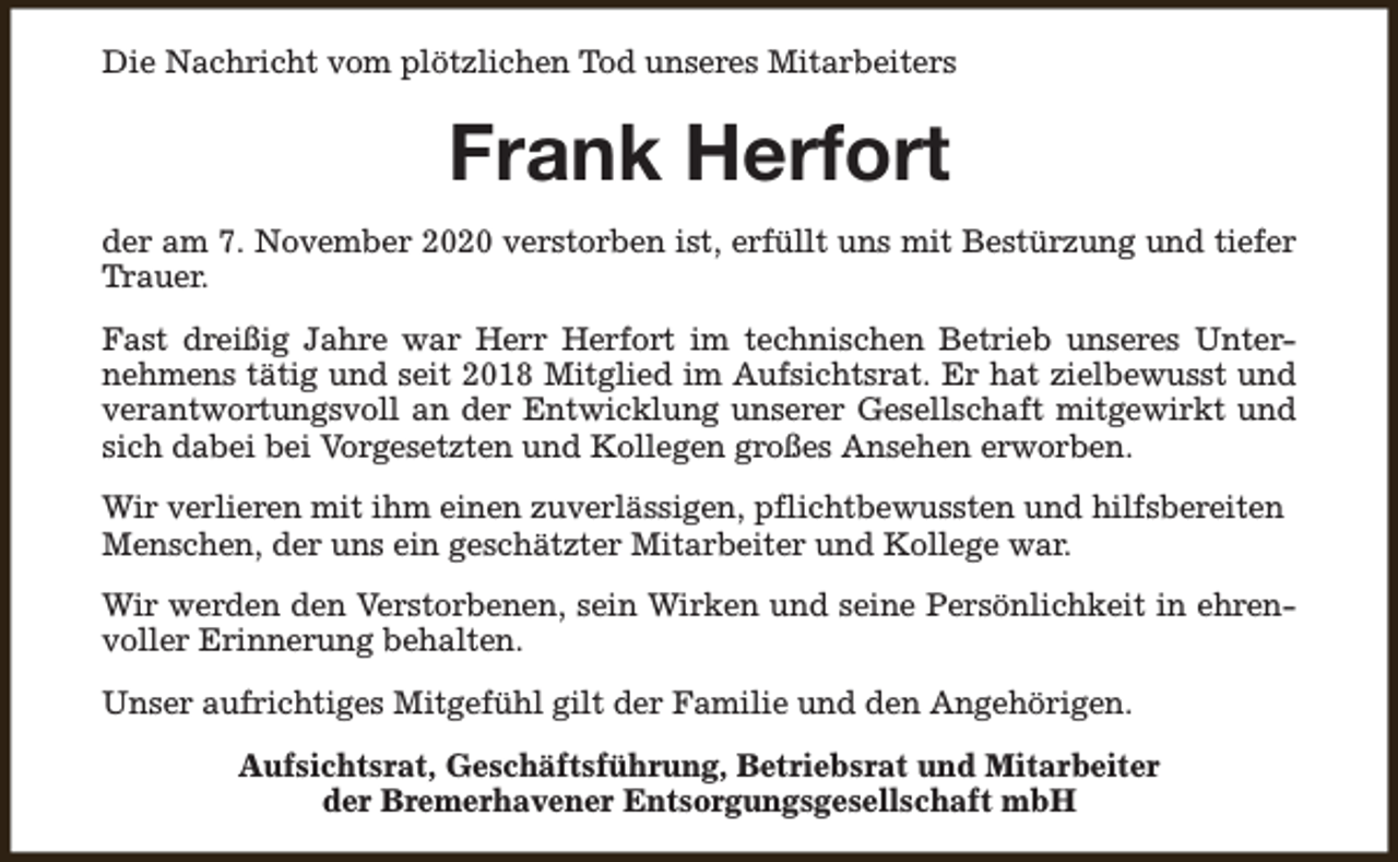 <p>Die Nachricht vom plötzlichen Tod unseres Mitarbeiters</p><p>Frank Herfort<br />der am 7. November 2020 verstorben ist, erfüllt uns mit Bestürzung und tiefer<br />Trauer.<br />Fast dreißig Jahre war Herr Herfort im technischen Betrieb unseres Unternehmens tätig und seit 2018 Mitglied im Aufsichtsrat. Er hat zielbewusst und<br />verantwortungsvoll an der Entwicklung unserer Gesellschaft mitgewirkt und<br />sich dabei bei Vorgesetzten und Kollegen großes Ansehen erworben.<br />Wir verlieren mit ihm einen zuverlässigen, pflichtbewussten und hilfsbereiten<br />Menschen, der uns ein geschätzter Mitarbeiter und Kollege war.<br />Wir werden den Verstorbenen, sein Wirken und seine Persönlichkeit in ehrenvoller Erinnerung behalten.<br />Unser aufrichtiges Mitgefühl gilt der Familie und den Angehörigen.<br />Aufsichtsrat, Geschäftsführung, Betriebsrat und Mitarbeiter<br />der Bremerhavener Entsorgungsgesellschaft mbH</p>