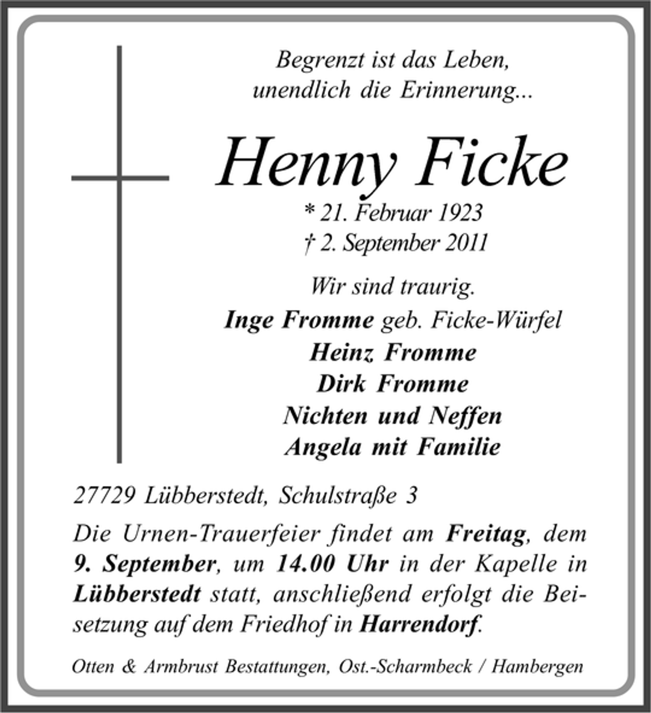 <p>Begrenzt ist das Leben,<br />unendlich die Erinnerung...</p><p>Henny Ficke<br />* 21. Februar 1923<br />2. September 2011</p><p>Wir sind traurig.<br />Inge Fromme geb. Ficke-Würfel<br />Heinz Fromme<br />Dirk Fromme<br />Nichten und Neffen<br />Angela mit Familie<br />27729 Lübberstedt, Schulstraße 3<br />Die Urnen-Trauerfeier findet am Freitag, dem<br />9. September, um 14.00 Uhr in der Kapelle in<br />Lübberstedt statt, anschließend erfolgt die Beisetzung auf dem Friedhof in Harrendorf.<br />Otten &amp; Armbrust Bestattungen, Ost.-Scharmbeck / Hambergen</p>