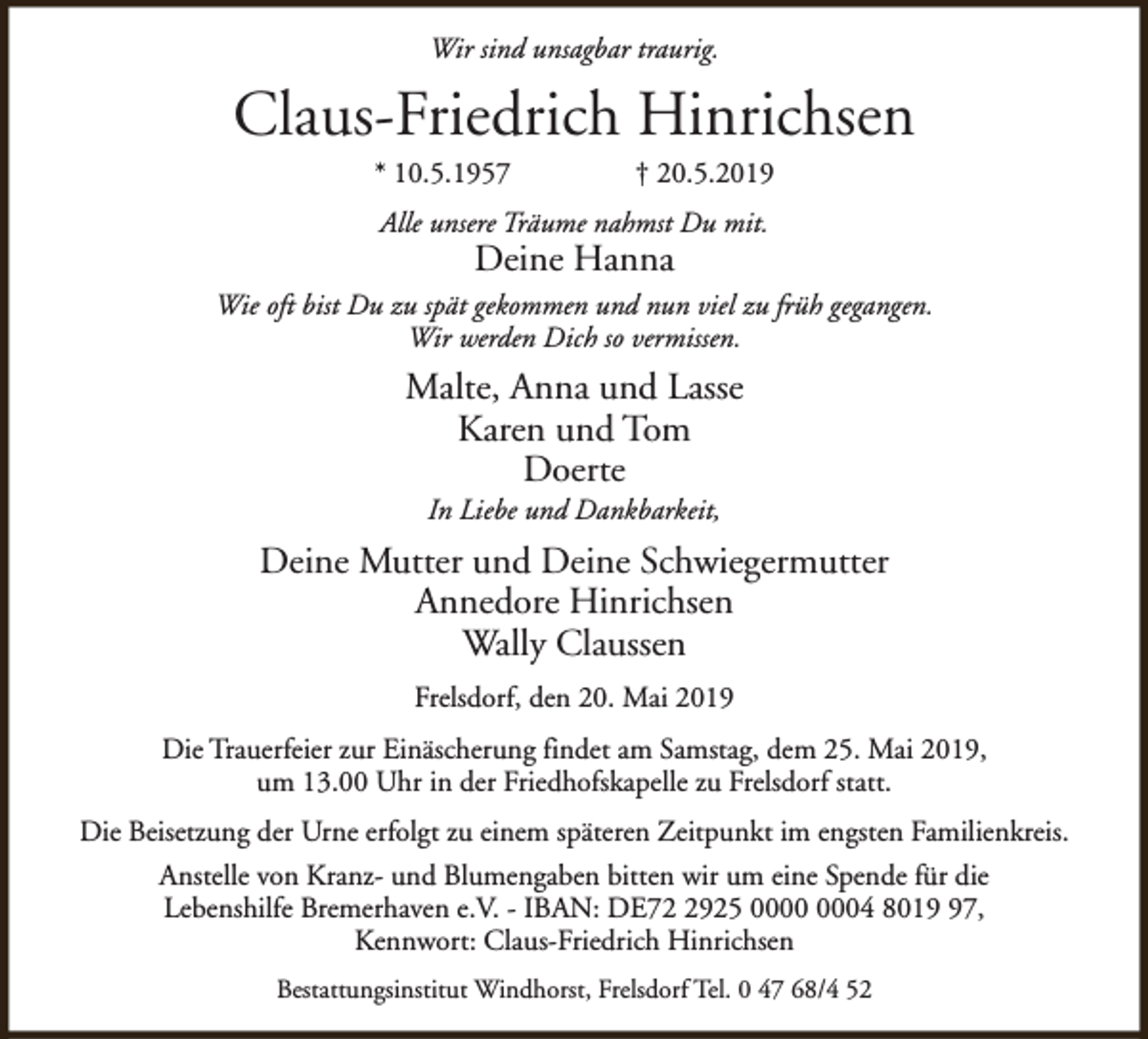 <p>Wir sind unsagbar traurig.</p><p>Claus-Friedrich Hinrichsen<br />* 10.5.1957</p><p>† 20.5.2019</p><p>Alle unsere Träume nahmst Du mit.</p><p>Deine Hanna</p><p>Wie oft bist Du zu spät gekommen und nun viel zu früh gegangen.<br />Wir werden Dich so vermissen.</p><p>Malte, Anna und Lasse<br />Karen und Tom<br />Doerte<br />In Liebe und Dankbarkeit,</p><p>Deine Mutter und Deine Schwiegermutter<br />Annedore Hinrichsen<br />Wally Claussen<br />Frelsdorf, den 20. Mai 2019<br />Die Trauerfeier zur Einäscherung findet am Samstag, dem 25. Mai 2019,<br />um 13.00 Uhr in der Friedhofskapelle zu Frelsdorf statt.<br />Die Beisetzung der Urne erfolgt zu einem späteren Zeitpunkt im engsten Familienkreis.<br />Anstelle von Kranz- und Blumengaben bitten wir um eine Spende für die<br />Lebenshilfe Bremerhaven e.V. - IBAN: DE7925 04 8017,<br />Kennwort: Claus-Friedrich Hinrichsen<br />Bestattungsinstitut Windhorst, Frelsdorf Tel. 0 47 68/4 52</p>