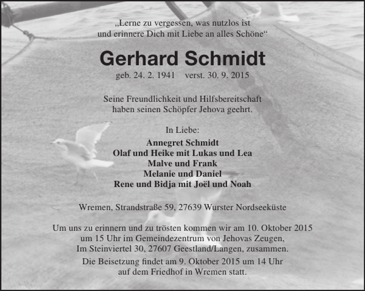 <p>„Lerne zu vergessen, was nutzlos ist<br />und erinnere Dich mit Liebe an alles Schöne“</p>
<p>Gerhard Schmidt<br />geb. 24. 2. 1941</p>
<p>verst. 30. 9. 2015</p>
<p>Seine Freundlichkeit und Hilfsbereitschaft<br />haben seinen Schöpfer Jehova geehrt.<br />In Liebe:<br />Annegret Schmidt<br />Olaf und Heike mit Lukas und Lea<br />Malve und Frank<br />Melanie und Daniel<br />Rene und Bidja mit Joël und Noah<br />Wremen, Strandstraße 59, 27639 Wurster Nordseeküste<br />Um uns zu erinnern und zu trösten kommen wir am 10. Oktober 2015<br />um 15 Uhr im Gemeindezentrum von Jehovas Zeugen,<br />Im Steinviertel 30, 27607 Geestland/Langen, zusammen.<br />Die Beisetzung findet am 9. Oktober 2015 um 14 Uhr<br />auf dem Friedhof in Wremen statt.</p>
