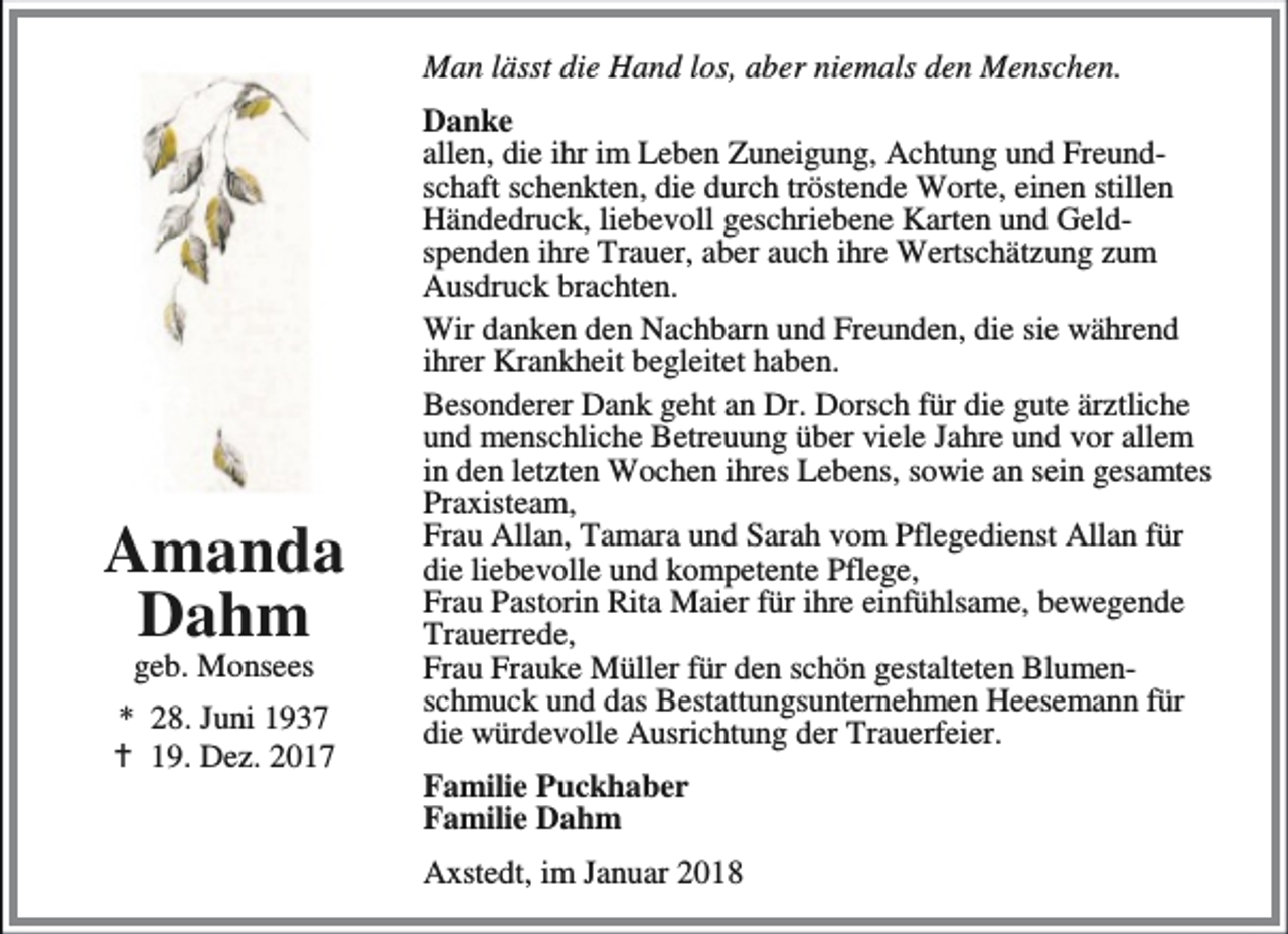 <p>Man lässt die Hand los, aber niemals den Menschen.</p><p>Amanda<br />Dahm<br />geb. Monsees</p><p>* 28. Juni 1937<br />B 19. Dez. 2017</p><p>Danke<br />allen, die ihr im Leben Zuneigung, Achtung und Freundschaft schenkten, die durch tröstende Worte, einen stillen<br />Händedruck, liebevoll geschriebene Karten und Geldspenden ihre Trauer, aber auch ihre Wertschätzung zum<br />Ausdruck brachten.<br />Wir danken den Nachbarn und Freunden, die sie während<br />ihrer Krankheit begleitet haben.<br />Besonderer Dank geht an Dr. Dorsch für die gute ärztliche<br />und menschliche Betreuung über viele Jahre und vor allem<br />in den letzten Wochen ihres Lebens, sowie an sein gesamtes<br />Praxisteam,<br />Frau Allan, Tamara und Sarah vom Pflegedienst Allan für<br />die liebevolle und kompetente Pflege,<br />Frau Pastorin Rita Maier für ihre einfühlsame, bewegende<br />Trauerrede,<br />Frau Frauke Müller für den schön gestalteten Blumenschmuck und das Bestattungsunternehmen Heesemann für<br />die würdevolle Ausrichtung der Trauerfeier.<br />Familie Puckhaber<br />Familie Dahm<br />Axstedt, im Januar 2018</p>