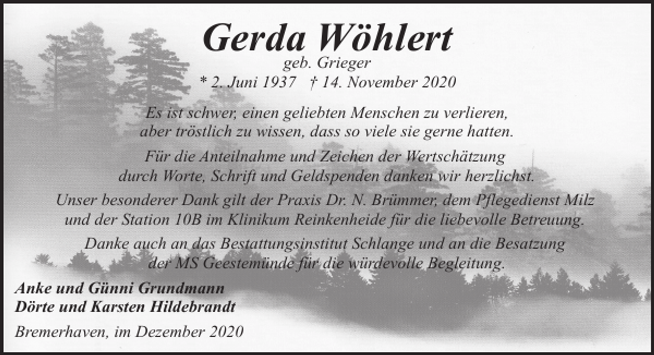 <p>Gerda<br />Wöhlert<br />geb. Grieger</p><p>* 2. Juni 1937 † 14. November 2020<br />Es ist schwer, einen geliebten Menschen zu verlieren,<br />aber tröstlich zu wissen, dass so viele sie gerne hatten.<br />Für die Anteilnahme und Zeichen der Wertschätzung<br />durch Worte, Schrift und Geldspenden danken wir herzlichst.<br />Unser besonderer Dank gilt der Praxis Dr. N. Brümmer, dem Pflegedienst Milz<br />und der Station 10B im Klinikum Reinkenheide für die liebevolle Betreuung.<br />Danke auch an das Bestattungsinstitut Schlange und an die Besatzung<br />der MS Geestemünde für die würdevolle Begleitung.<br />Anke und Günni Grundmann<br />Dörte und Karsten Hildebrandt<br />Bremerhaven, im Dezember 2020</p>