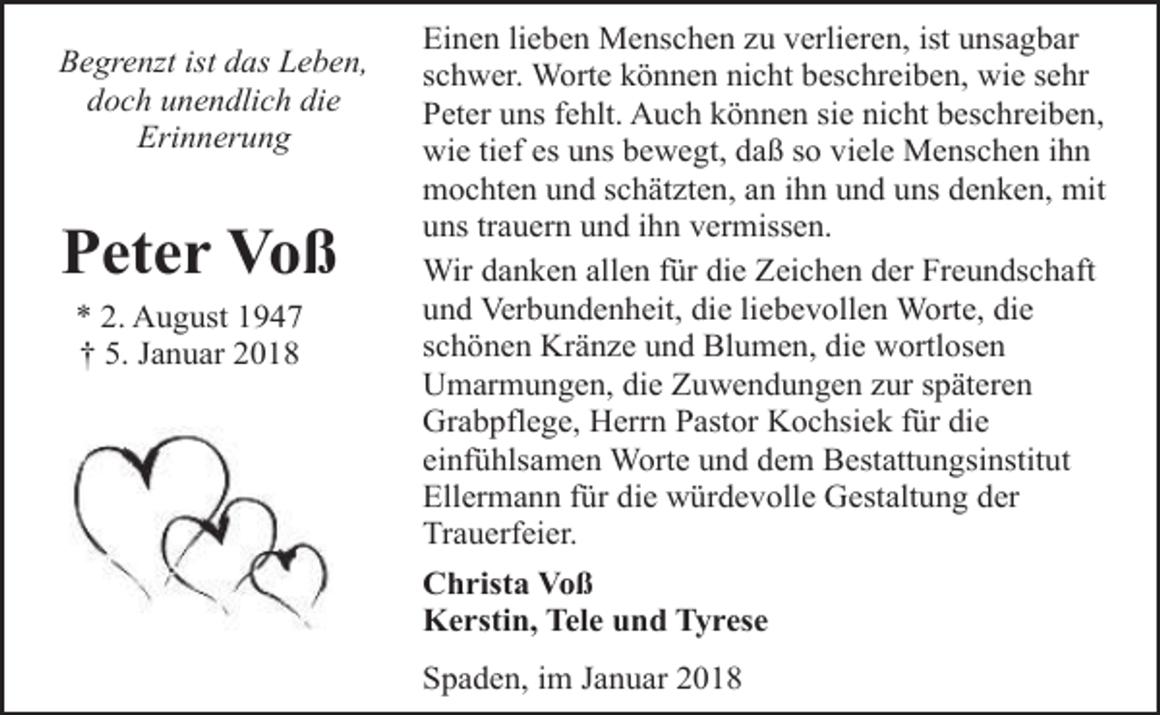 <p>Begrenzt ist das Leben,<br />doch unendlich die<br />Erinnerung</p><p>Peter Voß<br />* 2. August 1947<br />† 5. Januar 2018</p><p>Einen lieben Menschen zu verlieren, ist unsagbar<br />schwer. Worte können nicht beschreiben, wie sehr<br />Peter uns fehlt. Auch können sie nicht beschreiben,<br />wie tief es uns bewegt, daß so viele Menschen ihn<br />mochten und schätzten, an ihn und uns denken, mit<br />uns trauern und ihn vermissen.<br />Wir danken allen für die Zeichen der Freundschaft<br />und Verbundenheit, die liebevollen Worte, die<br />schönen Kränze und Blumen, die wortlosen<br />Umarmungen, die Zuwendungen zur späteren<br />Grabpflege, Herrn Pastor Kochsiek für die<br />einfühlsamen Worte und dem Bestattungsinstitut<br />Ellermann für die würdevolle Gestaltung der<br />Trauerfeier.<br />Christa Voß<br />Kerstin, Tele und Tyrese<br />Spaden, im Januar 2018</p>