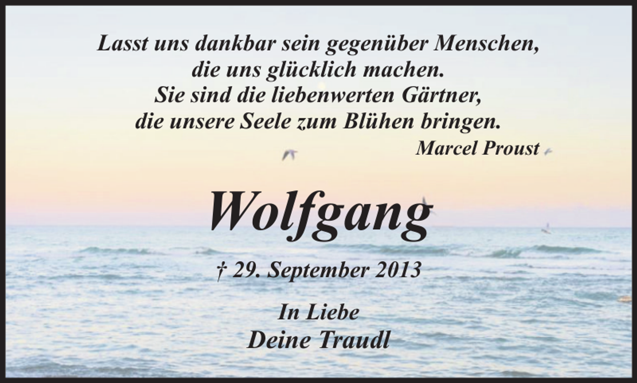 <p>Lasst uns dankbar sein gegenüber Menschen,<br />die uns glücklich machen.<br />Sie sind die liebenwerten Gärtner,<br />die unsere Seele zum Blühen bringen.<br />Marcel Proust</p><p>Wolfgang<br />† 29. September 2013<br />In Liebe</p><p>Deine Traudl</p>