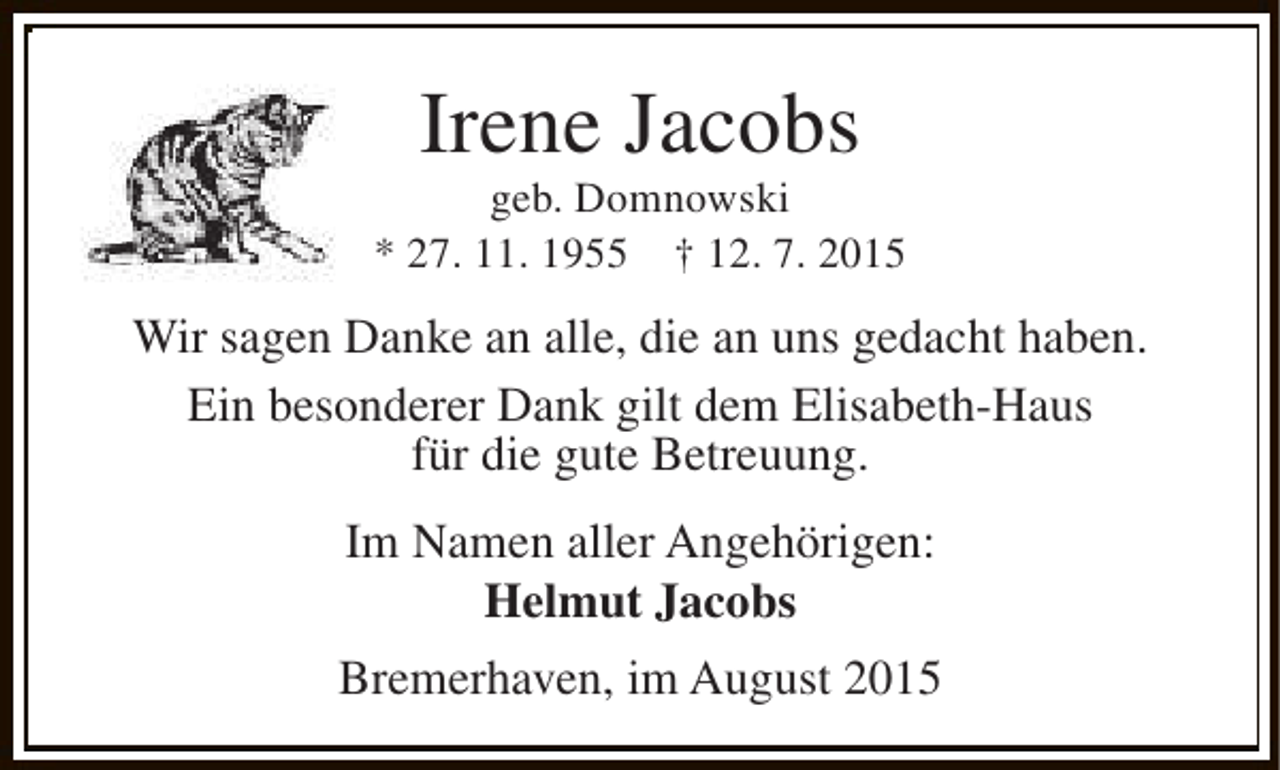 <p>Irene Jacobs</p><p>geb. Domnowski<br />* 27. 11. 1955 † 12. 7. 2015</p><p>Wir sagen Danke an alle, die an uns gedacht haben.<br />Ein besonderer Dank gilt dem Elisabeth-Haus<br />für die gute Betreuung.<br />Im Namen aller Angehörigen:<br />Helmut Jacobs<br />Bremerhaven, im August 2015</p>