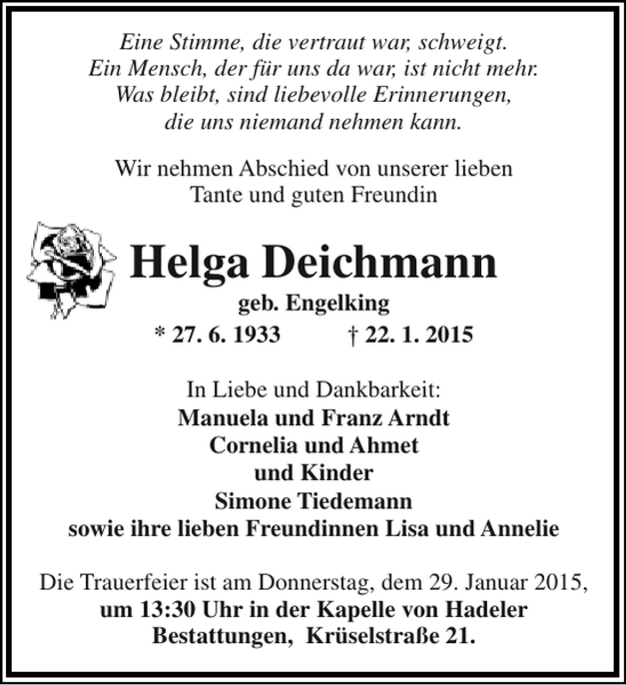 <p>Eine Stimme, die vertraut war, schweigt.<br />Ein Mensch, der für uns da war, ist nicht mehr.<br />Was bleibt, sind liebevolle Erinnerungen,<br />die uns niemand nehmen kann.<br />Wir nehmen Abschied von unserer lieben<br />Tante und guten Freundin</p><p>Helga Deichmann<br />geb. Engelking<br />* 27. 6. 1933<br />† 22. 1. 2015</p><p>In Liebe und Dankbarkeit:<br />Manuela und Franz Arndt<br />Cornelia und Ahmet<br />und Kinder<br />Simone Tiedemann<br />sowie ihre lieben Freundinnen Lisa und Annelie<br />Die Trauerfeier ist am Donnerstag, dem 29. Januar 2015,<br />um 13:30 Uhr in der Kapelle von Hadeler<br />Bestattungen, Krüselstraße 21.</p>