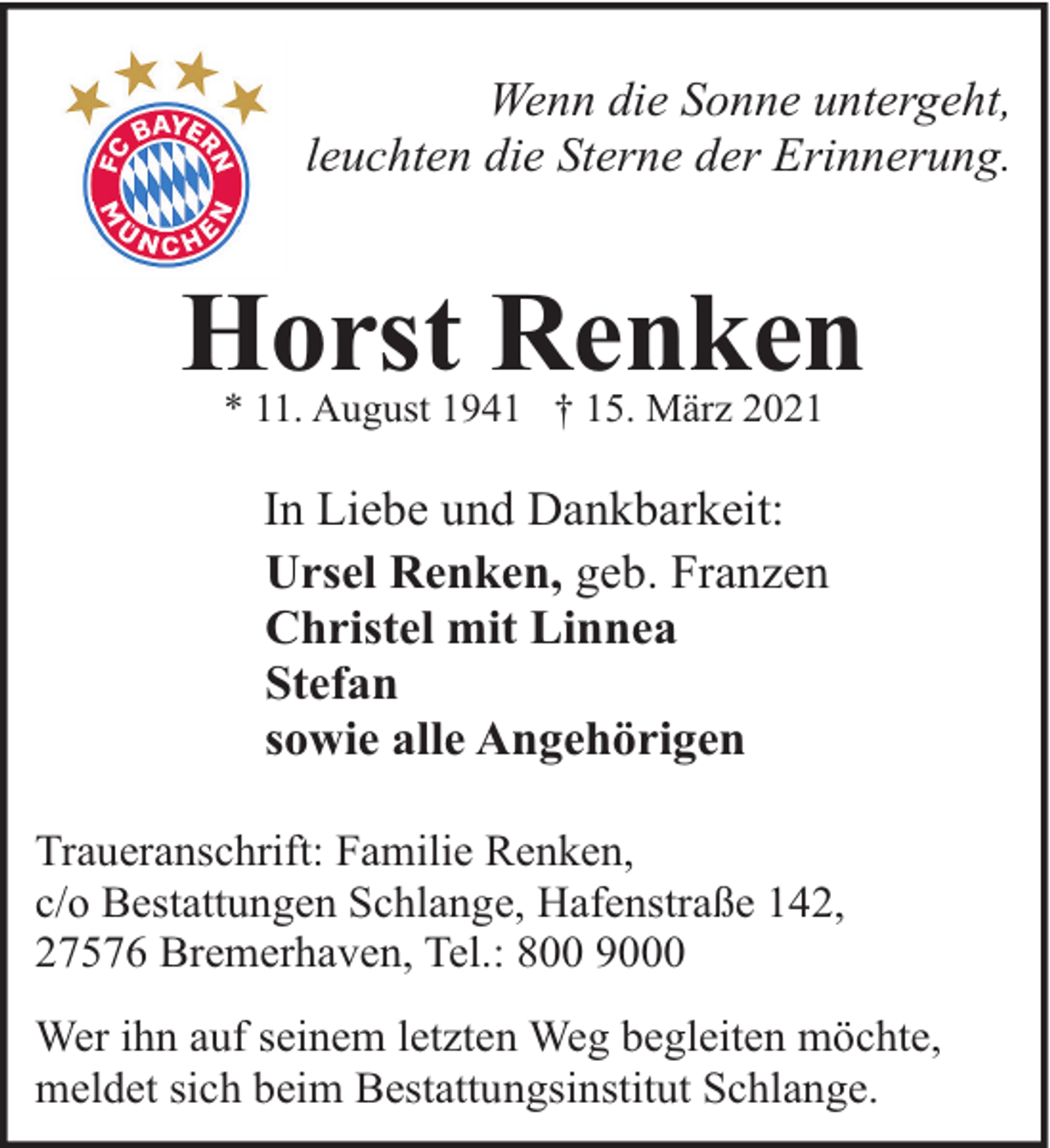<p>Wenn die Sonne untergeht,<br />leuchten die Sterne der Erinnerung.</p><p>Horst Renken<br />* 11. August 1941 † 15. März 2021</p><p>In Liebe und Dankbarkeit:<br />Ursel Renken, geb. Franzen<br />Christel mit Linnea<br />Stefan<br />sowie alle Angehörigen<br />Traueranschrift: Familie Renken,<br />c/o Bestattungen Schlange, Hafenstraße 142,<br />27576 Bremerhaven, Tel.: 800 9000<br />Wer ihn auf seinem letzten Weg begleiten möchte,<br />meldet sich beim Bestattungsinstitut Schlange.</p>
