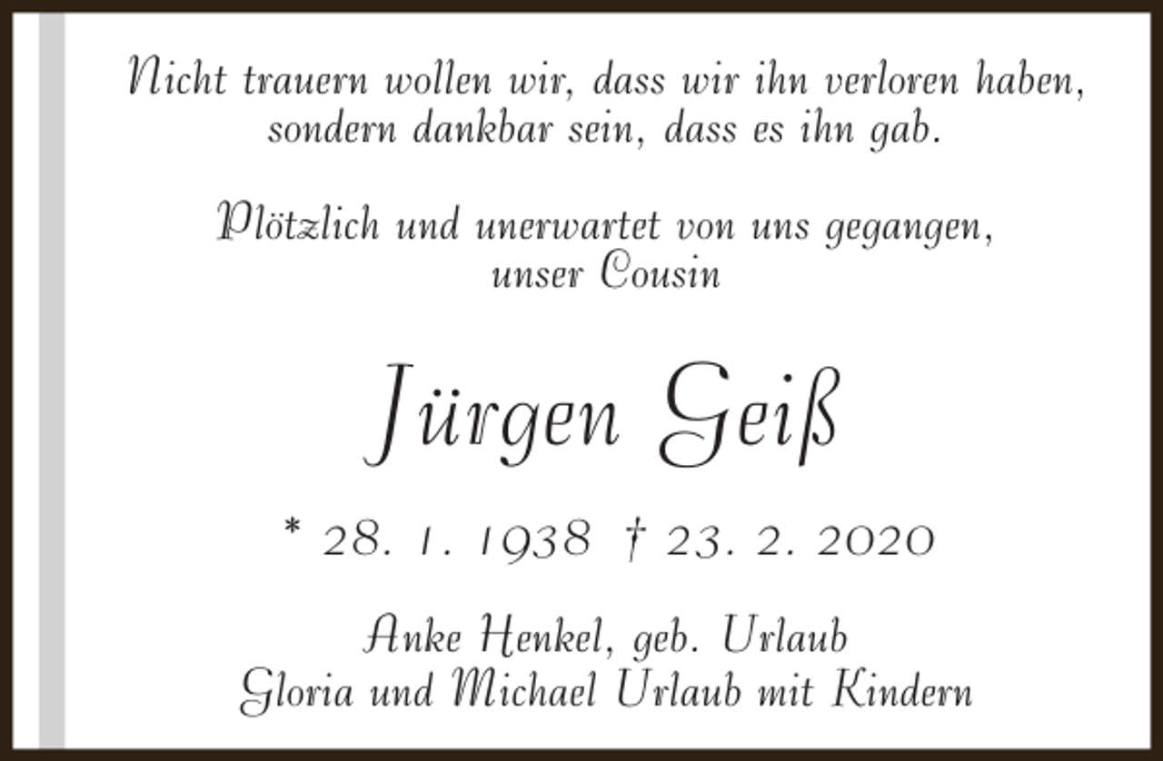 <p>Nicht trauern wollen wir, dass wir ihn verloren haben,<br />sondern dankbar sein, dass es ihn gab.<br />Plötzlich und unerwartet von uns gegangen,<br />unser Cousin</p><p>Jürgen Geiß<br />* 28. 1. 1938 † 23. 2. 2020<br />Anke Henkel, geb. Urlaub<br />Gloria und Michael Urlaub mit Kindern</p>