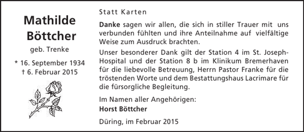 <p>Mathilde<br />Böttcher<br />geb. Trenke<br />* 16. September 1934<br />† 6. Februar 2015</p><p>Statt Karten<br />Danke sagen wir allen, die sich in stiller Trauer mit uns<br />verbunden fühlten und ihre Anteilnahme auf vielfältige<br />Weise zum Ausdruck brachten.<br />Unser besonderer Dank gilt der Station 4 im St. JosephHospital und der Station 8 b im Klinikum Bremerhaven<br />für die liebevolle Betreuung, Herrn Pastor Franke für die<br />tröstenden Worte und dem Bestattungshaus Lacrimare für<br />die fürsorgliche Begleitung.<br />Im Namen aller Angehörigen:<br />Horst Böttcher<br />Düring, im Februar 2015</p>