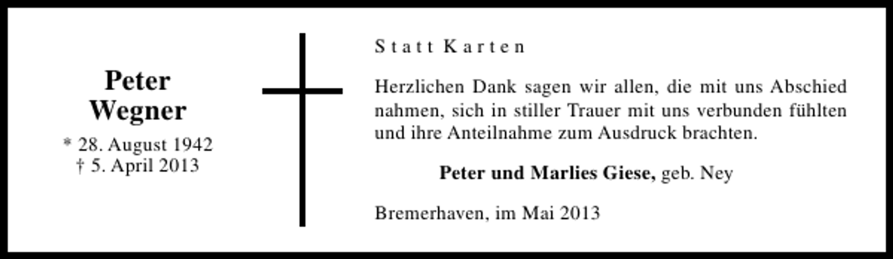 <p>Statt Karten</p><p>Peter<br />Wegner<br />* 28. August 1942<br />† 5. April 2013</p><p>Herzlichen Dank sagen wir allen, die mit uns Abschied<br />nahmen, sich in stiller Trauer mit uns verbunden fühlten<br />und ihre Anteilnahme zum Ausdruck brachten.<br />Peter und Marlies Giese, geb. Ney<br />Bremerhaven, im Mai 2013</p>