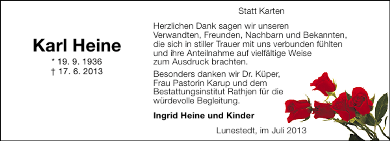 <p>Statt Karten</p><p>Karl Heine<br />* 19. 9. 1936<br />† 17. 6. 2013</p><p>Herzlichen Dank sagen wir unseren<br />Verwandten, Freunden, Nachbarn und Bekannten,<br />die sich in stiller Trauer mit uns verbunden fühlten<br />und ihre Anteilnahme auf vielfältige Weise<br />zum Ausdruck brachten.<br />Besonders danken wir Dr. Küper,<br />Frau Pastorin Karup und dem<br />Bestattungsinstitut Rathjen für die<br />würdevolle Begleitung.<br />Ingrid Heine und Kinder<br />Lunestedt, im Juli 2013</p>