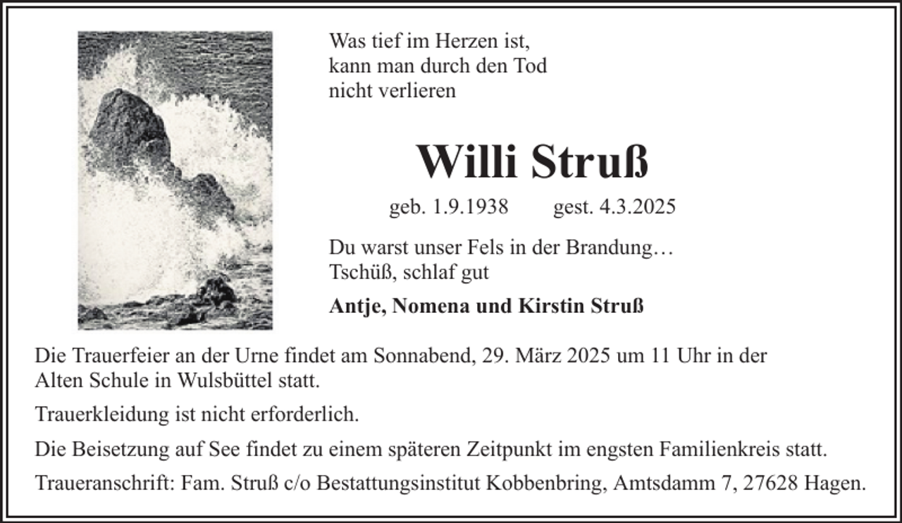 <p>Was tief im Herzen ist,<br />kann man durch den Tod<br />nicht verlieren</p><p>Willi Struß<br />geb. 1.9.1938</p><p>gest. 4.3.2025</p><p>Du warst unser Fels in der Brandung…<br />Tschüß, schlaf gut<br />Antje, Nomena und Kirstin Struß<br />Die Trauerfeier an der Urne findet am Sonnabend, 29. März 2025 um 11 Uhr in der<br />Alten Schule in Wulsbüttel statt.<br />Trauerkleidung ist nicht erforderlich.<br />Die Beisetzung auf See findet zu einem späteren Zeitpunkt im engsten Familienkreis statt.<br />Traueranschrift: Fam. Struß c/o Bestattungsinstitut Kobbenbring, Amtsdamm 7, 27628 Hagen.</p>