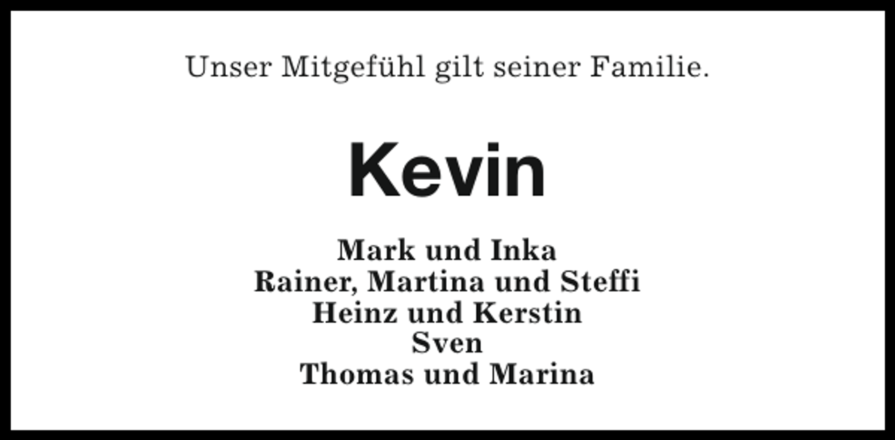 <p>Unser Mitgefühl gilt seiner Familie.</p><p>Kevin<br />Mark und Inka<br />Rainer, Martina und Steffi<br />Heinz und Kerstin<br />Sven<br />Thomas und Marina</p>
