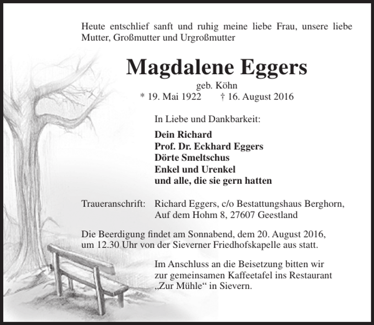 <p>Heute entschlief sanft und ruhig meine liebe Frau, unsere liebe<br />Mutter, Großmutter und Urgroßmutter</p><p>Magdalene Eggers<br />geb. Köhn<br />* 19. Mai 1922<br />† 16. August 2016<br />In Liebe und Dankbarkeit:<br />Dein Richard<br />Prof. Dr. Eckhard Eggers<br />Dörte Smeltschus<br />Enkel und Urenkel<br />und alle, die sie gern hatten<br />Traueranschrift: Richard Eggers, c/o Bestattungshaus Berghorn,<br />Auf dem Hohm 8, 27607 Geestland<br />Die Beerdigung findet am Sonnabend, dem 20. August 2016,<br />um 12.30 Uhr von der Sieverner Friedhofskapelle aus statt.<br />Im Anschluss an die Beisetzung bitten wir<br />zur gemeinsamen Kaffeetafel ins Restaurant<br />„Zur Mühle“ in Sievern.</p>