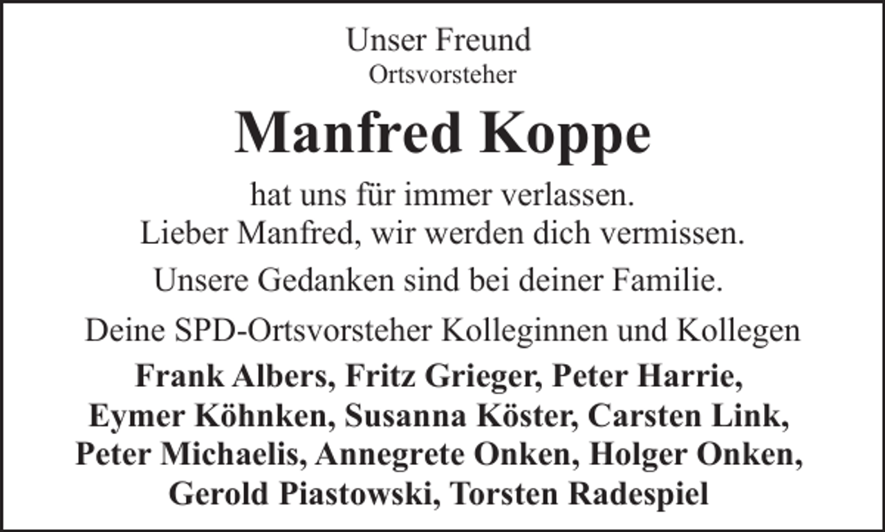<p>Unser Freund<br />Ortsvorsteher</p><p>Manfred Koppe</p><p>hat uns für immer verlassen.<br />Lieber Manfred, wir werden dich vermissen.<br />Unsere Gedanken sind bei deiner Familie.<br />Deine SPD-Ortsvorsteher Kolleginnen und Kollegen<br />Frank Albers, Fritz Grieger, Peter Harrie,<br />Eymer Köhnken, Susanna Köster, Carsten Link,<br />Peter Michaelis, Annegrete Onken, Holger Onken,<br />Gerold Piastowski, Torsten Radespiel</p>