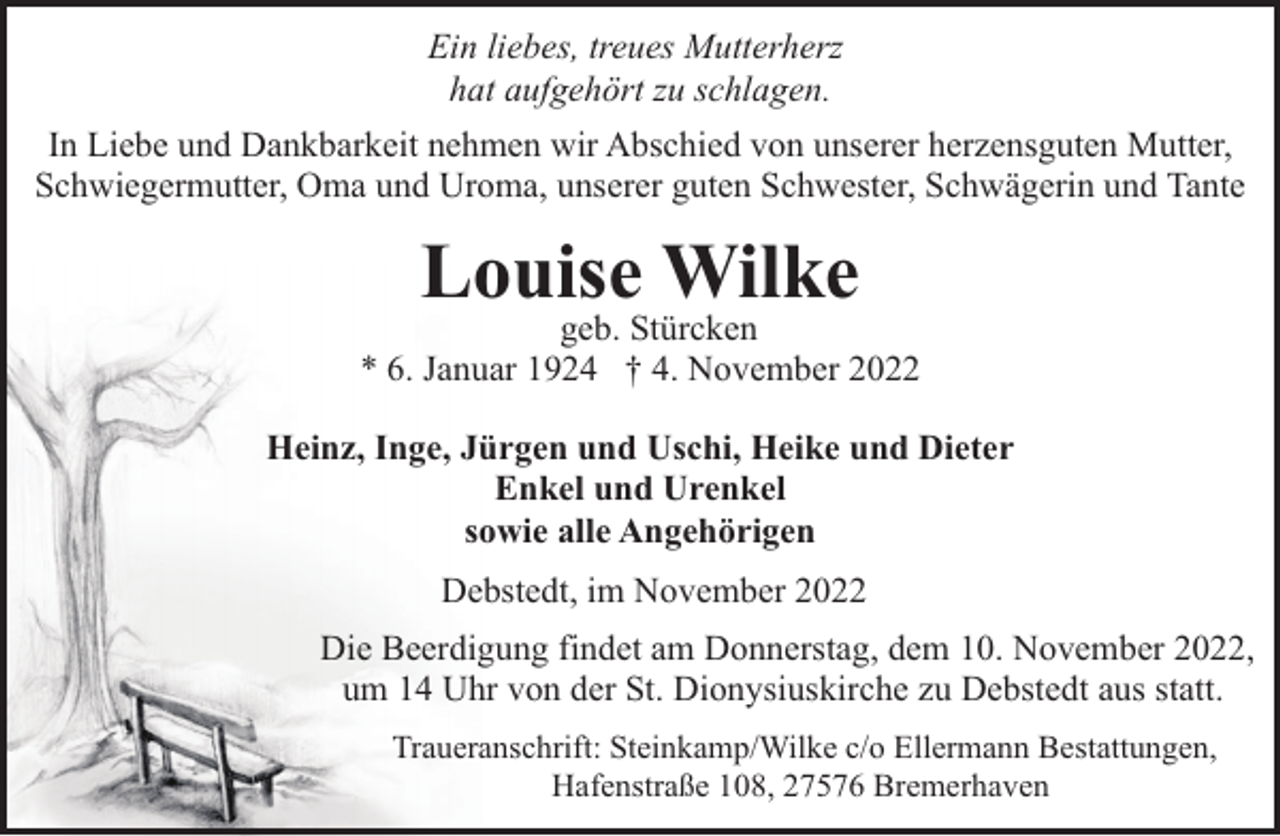<p>Ein liebes, treues Mutterherz<br />hat aufgehört zu schlagen.<br />In Liebe und Dankbarkeit nehmen wir Abschied von unserer herzensguten Mutter,<br />Schwiegermutter, Oma und Uroma, unserer guten Schwester, Schwägerin und Tante</p><p>Louise Wilke</p><p>geb. Stürcken<br />* 6. Januar 1924 † 4. November 2022<br />Heinz, Inge, Jürgen und Uschi, Heike und Dieter<br />Enkel und Urenkel<br />sowie alle Angehörigen<br />Debstedt, im November 2022<br />Die Beerdigung findet am Donnerstag, dem 10. November 2022,<br />um 14 Uhr von der St. Dionysiuskirche zu Debstedt aus statt.<br />Traueranschrift: Steinkamp/Wilke c/o Ellermann Bestattungen,<br />Hafenstraße 108, 27576 Bremerhaven</p>