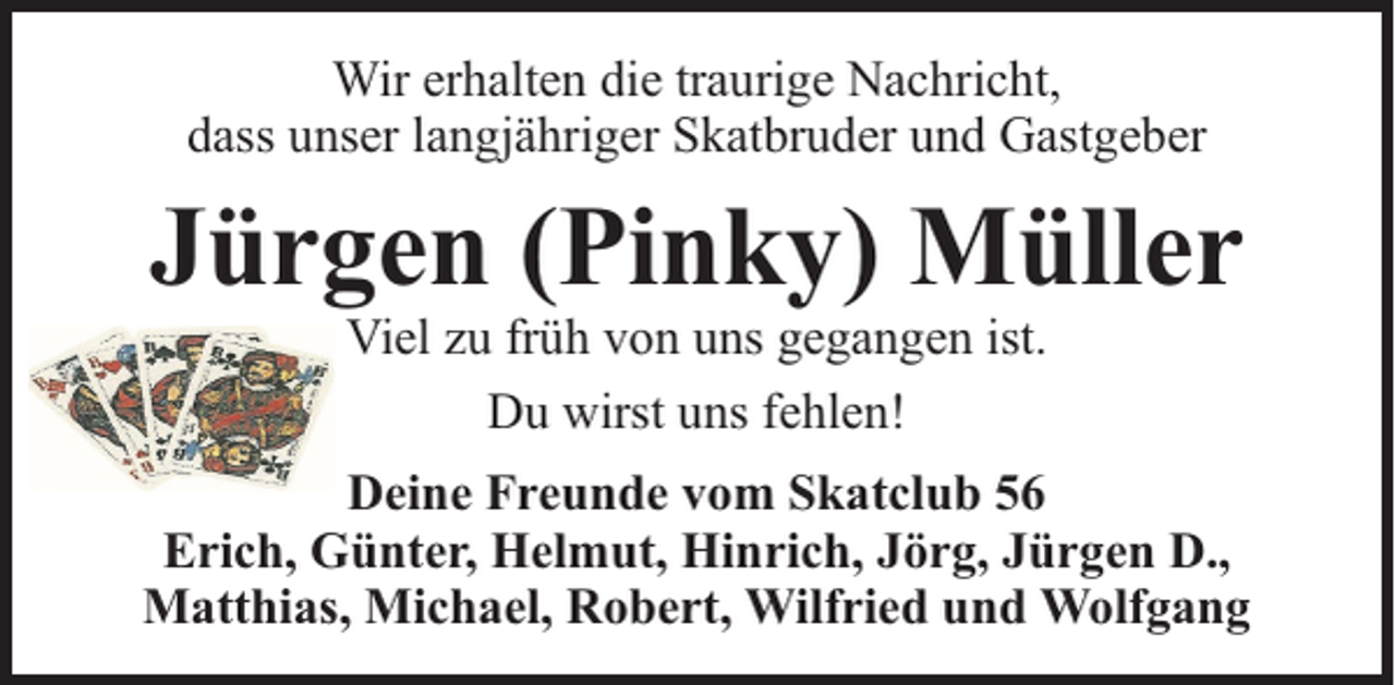 <p>Wir erhalten die traurige Nachricht,<br />dass unser langjähriger Skatbruder und Gastgeber</p><p>Jürgen (Pinky) Müller<br />Viel zu früh von uns gegangen ist.<br />Du wirst uns fehlen!</p><p>Deine Freunde vom Skatclub 56<br />Erich, Günter, Helmut, Hinrich, Jörg, Jürgen D.,<br />Matthias, Michael, Robert, Wilfried und Wolfgang</p>