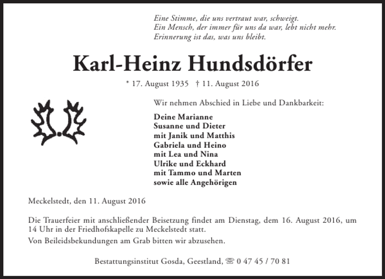 <p>Eine Stimme, die uns vertraut war, schweigt.<br />Ein Mensch, der immer für uns da war, lebt nicht mehr.<br />Erinnerung ist das, was uns bleibt.</p><p>Karl-Heinz Hundsdörfer<br />* 17. August 1935 † 11. August 2016</p><p>Wir nehmen Abschied in Liebe und Dankbarkeit:<br />Deine Marianne<br />Susanne und Dieter<br />mit Janik und Matthis<br />Gabriela und Heino<br />mit Lea und Nina<br />Ulrike und Eckhard<br />mit Tammo und Marten<br />sowie alle Angehörigen<br />Meckelstedt, den 11. August 2016<br />Die Trauerfeier mit anschließender Beisetzung findet am Dienstag, dem 16. August 2016, um<br />14 Uhr in der Friedhofskapelle zu Meckelstedt statt.<br />Von Beileidsbekundungen am Grab bitten wir abzusehen.<br />Bestattungsinstitut Gosda, Geestland, s 0 47 45 / 70 81</p>