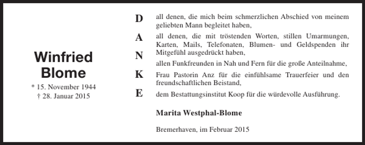 <p>D<br />A</p><p>Winfried<br />Blome</p><p>* 15. November 1944<br />† 28. Januar 2015</p><p>N<br />K<br />E</p><p>all denen, die mich beim schmerzlichen Abschied von meinem<br />geliebten Mann begleitet haben,<br />all denen, die mit tröstenden Worten, stillen Umarmungen,<br />Karten, Mails, Telefonaten, Blumen- und Geldspenden ihr<br />Mitgefühl ausgedrückt haben,<br />allen Funkfreunden in Nah und Fern für die große Anteilnahme,<br />Frau Pastorin Anz für die einfühlsame Trauerfeier und den<br />freundschaftlichen Beistand,<br />dem Bestattungsinstitut Koop für die würdevolle Ausführung.</p><p>Marita Westphal-Blome<br />Bremerhaven, im Februar 2015</p>