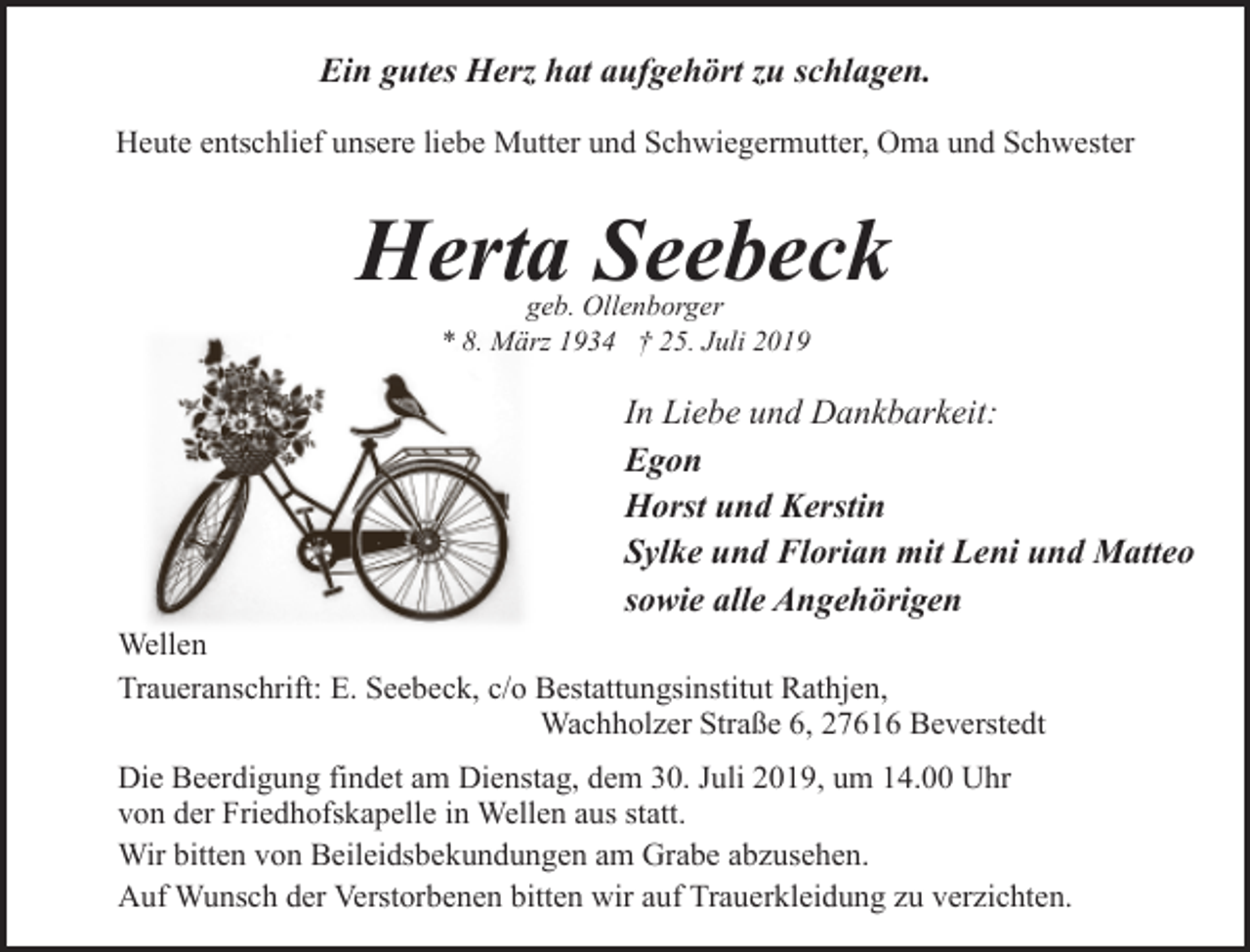 <p>Ein gutes Herz hat aufgehört zu schlagen.<br />Heute entschlief unsere liebe Mutter und Schwiegermutter, Oma und Schwester</p><p>Herta Seebeck<br />geb. Ollenborger<br />* 8. März 1934 † 25. Juli 2019</p><p>In Liebe und Dankbarkeit:<br />Egon<br />Horst und Kerstin<br />Sylke und Florian mit Leni und Matteo<br />sowie alle Angehörigen<br />Wellen<br />Traueranschrift: E. Seebeck, c/o Bestattungsinstitut Rathjen,<br />Wachholzer Straße 6, 27616 Beverstedt<br />Die Beerdigung findet am Dienstag, dem 30. Juli 2019, um 14.00 Uhr<br />von der Friedhofskapelle in Wellen aus statt.<br />Wir bitten von Beileidsbekundungen am Grabe abzusehen.<br />Auf Wunsch der Verstorbenen bitten wir auf Trauerkleidung zu verzichten.</p>