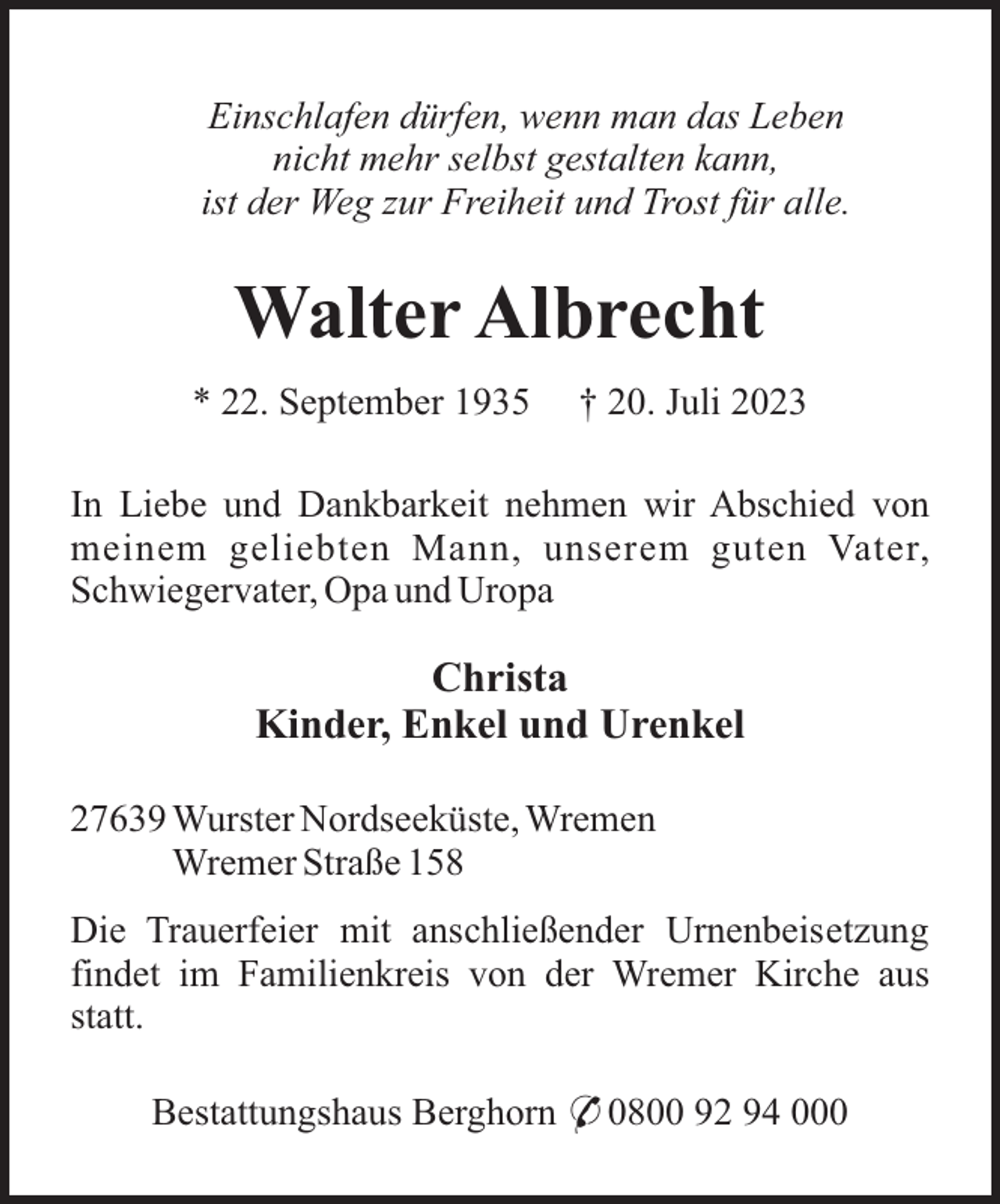 <p>Einschlafen dürfen, wenn man das Leben<br />nicht mehr selbst gestalten kann,<br />ist der Weg zur Freiheit und Trost für alle.</p><p>Walter Albrecht<br />* 22. September 1935</p><p>† 20. Juli 2023</p><p>In Liebe und Dankbarkeit nehmen wir Abschied von<br />meinem geliebten Mann, unserem guten Vater,<br />Schwiegervater, Opa und Uropa</p><p>Christa<br />Kinder, Enkel und Urenkel<br />27639 Wurster Nordseeküste, Wremen<br />Wremer Straße 158<br />Die Trauerfeier mit anschließender Urnenbeisetzung<br />findet im Familienkreis von der Wremer Kirche aus<br />statt.<br />Bestattungshaus Berghorn * 0800 92 94 000</p>
