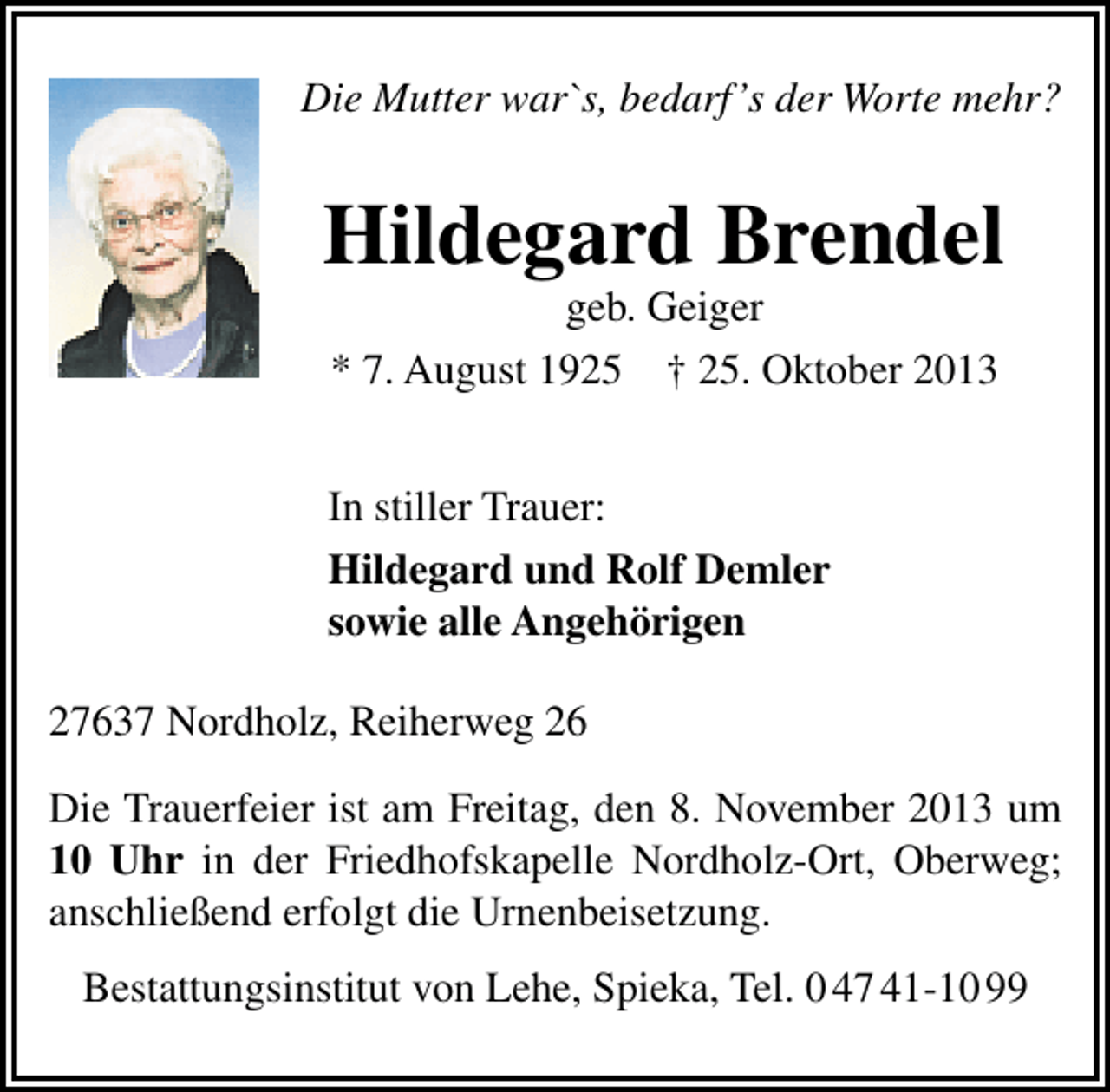<p>Die Mutter war`s, bedarf’s der Worte mehr?</p><p>Hildegard Brendel<br />geb. Geiger<br />* 7. August 1925 † 25. Oktober 2013</p><p>In stiller Trauer:<br />Hildegard und Rolf Demler<br />sowie alle Angehörigen<br />27637 Nordholz, Reiherweg 26<br />Die Trauerfeier ist am Freitag, den 8. November 2013 um<br />10 Uhr in der Friedhofskapelle Nordholz-Ort, Oberweg;<br />anschließend erfolgt die Urnenbeisetzung.<br />Bestattungsinstitut von Lehe, Spieka, Tel. 0 47 41-10 99</p>