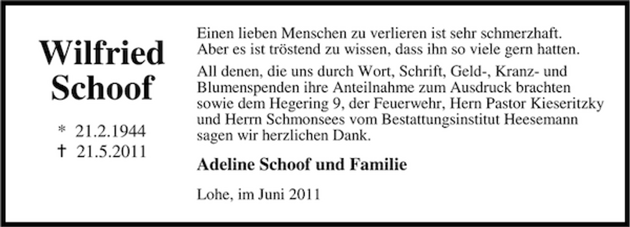 <p>Wilfried Schoof<br />* 21.2.1944 21.5.2011</p><p>Einen lieben Menschen zu verlieren ist sehr schmerzhaft. Aber es ist tröstend zu wissen, dass ihn so viele gern hatten. All denen, die uns durch Wort, Schrift, Geld-, Kranz- und Blumenspenden ihre Anteilnahme zum Ausdruck brachten sowie dem Hegering 9, der Feuerwehr, Hern Pastor Kieseritzky und Herrn Schmonsees vom Bestattungsinstitut Heesemann sagen wir herzlichen Dank.</p><p>Adeline Schoof und Familie<br />Lohe, im Juni 2011</p>