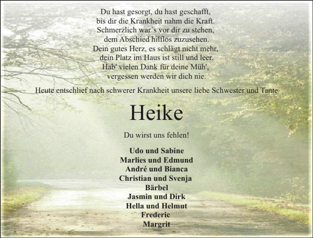 <p>Du hast gesorgt, du hast geschafft,<br />bis dir die Krankheit nahm die Kraft.<br />Schmerzlich war´s vor dir zu stehen,<br />dem Abschied hilflos zuzusehen.<br />Dein gutes Herz, es schlägt nicht mehr,<br />dein Platz im Haus ist still und leer.<br />Hab' vielen Dank für deine Müh',<br />vergessen werden wir dich nie.<br />Heute entschlief nach schwerer Krankheit unsere liebe Schwester und Tante</p><p>Heike<br />Du wirst uns fehlen!<br />Udo und Sabine<br />Marlies und Edmund<br />André und Bianca<br />Christian und Svenja<br />Bärbel<br />Jasmin und Dirk<br />Hella und Helmut<br />Frederic<br />Margrit</p>