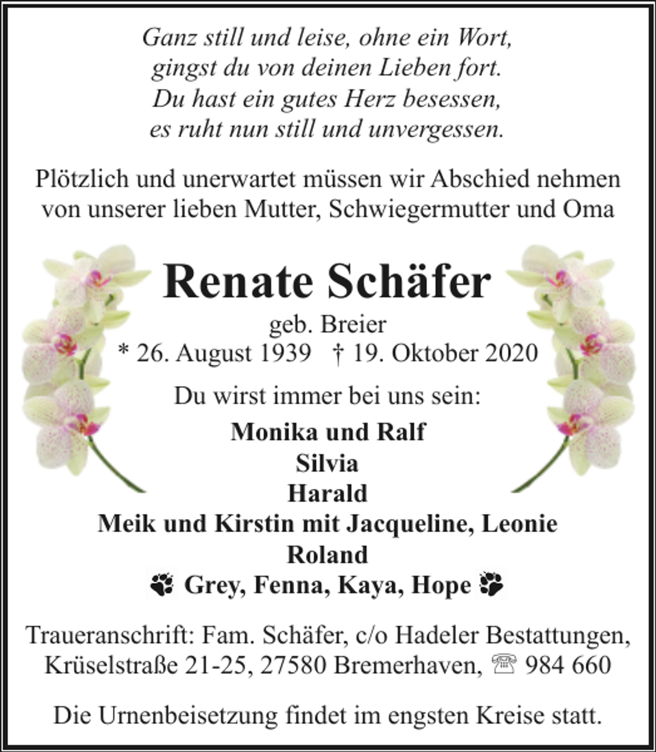 <p>Ganz still und leise, ohne ein Wort,<br />gingst du von deinen Lieben fort.<br />Du hast ein gutes Herz besessen,<br />es ruht nun still und unvergessen.<br />Plötzlich und unerwartet müssen wir Abschied nehmen<br />von unserer lieben Mutter, Schwiegermutter und Oma</p><p>Renate Schäfer</p><p>geb. Breier<br />* 26. August 1939 † 19. Oktober 2020<br />Du wirst immer bei uns sein:<br />Monika und Ralf<br />Silvia<br />Harald<br />Meik und Kirstin mit Jacqueline, Leonie<br />Roland<br />Grey, Fenna, Kaya, Hope<br />Traueranschrift: Fam. Schäfer, c/o Hadeler Bestattungen,<br />Krüselstraße 21-25, 27580 Bremerhaven, ' 984 660<br />Die Urnenbeisetzung findet im engsten Kreise statt.</p>
