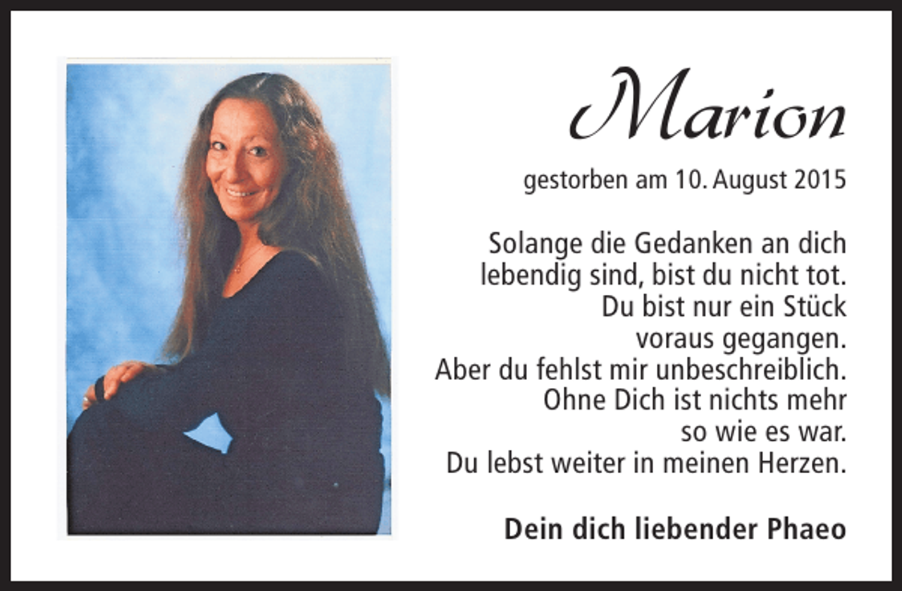 <p>Marion</p><p>gestorben am 10. August 2015</p><p>Solange die Gedanken an dich<br />lebendig sind, bist du nicht tot.<br />Du bist nur ein Stück<br />voraus gegangen.<br />Aber du fehlst mir unbeschreiblich.<br />Ohne Dich ist nichts mehr<br />so wie es war.<br />Du lebst weiter in meinen Herzen.<br />Dein dich liebender Phaeo</p>