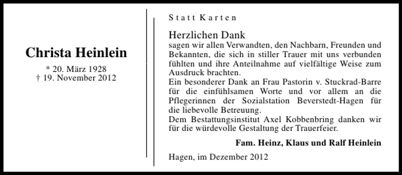 <p>Statt Karten</p><p>Herzlichen Dank</p><p>Christa Heinlein<br />* 20. März 1928<br />† 19. November 2012</p><p>sagen wir allen Verwandten, den Nachbarn, Freunden und<br />Bekannten, die sich in stiller Trauer mit uns verbunden<br />fühlten und ihre Anteilnahme auf vielfältige Weise zum<br />Ausdruck brachten.<br />Ein besonderer Dank an Frau Pastorin v. Stuckrad-Barre<br />für die einfühlsamen Worte und vor allem an die<br />Pflegerinnen der Sozialstation Beverstedt-Hagen für<br />die liebevolle Betreuung.<br />Dem Bestattungsinstitut Axel Kobbenbring danken wir<br />für die würdevolle Gestaltung der Trauerfeier.<br />Fam. Heinz, Klaus und Ralf Heinlein<br />Hagen, im Dezember 2012</p>
