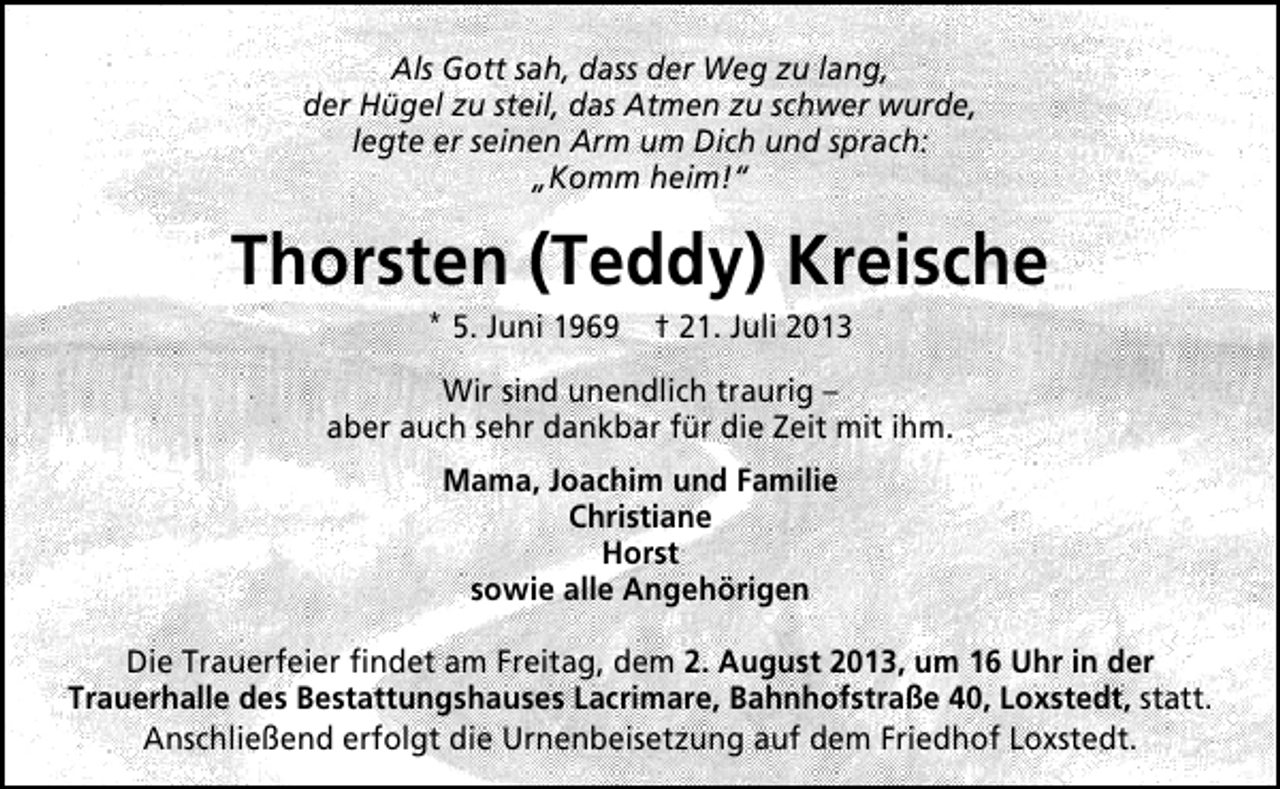 <p>Als Gott sah, dass der Weg zu lang,<br />der Hügel zu steil, das Atmen zu schwer wurde,<br />legte er seinen Arm um Dich und sprach:<br />„Komm heim!“</p><p>Thorsten (Teddy) Kreische<br />* 5. Juni 1969 † 21. Juli 2013</p><p>Wir sind unendlich traurig –<br />aber auch sehr dankbar für die Zeit mit ihm.<br />Mama, Joachim und Familie<br />Christiane<br />Horst<br />sowie alle Angehörigen<br />Die Trauerfeier ﬁndet am Freitag, dem 2. August 2013, um 16 Uhr in der<br />Trauerhalle des Bestattungshauses Lacrimare, Bahnhofstraße 40, Loxstedt, statt.<br />Anschließend erfolgt die Urnenbeisetzung auf dem Friedhof Loxstedt.</p>