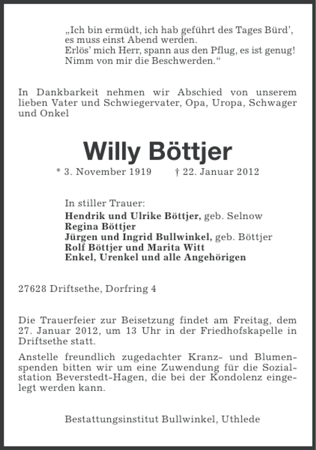 <p>„Ich bin ermüdt, ich hab geführt des Tages Bürd’,<br />es muss einst Abend werden.<br />Erlös’ mich Herr, spann aus den Pflug, es ist genug!<br />Nimm von mir die Beschwerden.“<br />In Dankbarkeit nehmen wir Abschied von unserem<br />lieben Vater und Schwiegervater, Opa, Uropa, Schwager<br />und Onkel</p><p>Willy Böttjer<br />* 3. November 1919</p><p>† 22. Januar 2012</p><p>In stiller Trauer:<br />Hendrik und Ulrike Böttjer, geb. Selnow<br />Regina Böttjer<br />Jürgen und Ingrid Bullwinkel, geb. Böttjer<br />Rolf Böttjer und Marita Witt<br />Enkel, Urenkel und alle Angehörigen<br />27628 Driftsethe, Dorfring 4<br />Die Trauerfeier zur Beisetzung findet am Freitag, dem<br />27. Januar 2012, um 13 Uhr in der Friedhofskapelle in<br />Driftsethe statt.<br />Anstelle freundlich zugedachter Kranz- und Blumenspenden bitten wir um eine Zuwendung für die Sozialstation Beverstedt-Hagen, die bei der Kondolenz eingelegt werden kann.<br />Bestattungsinstitut Bullwinkel, Uthlede</p>