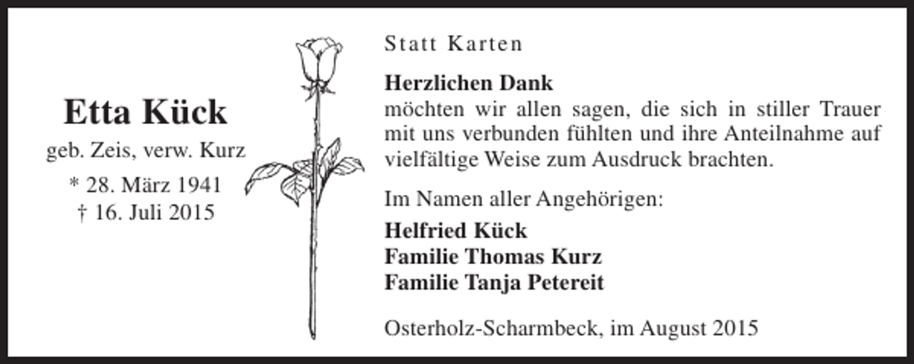 <p>Statt Karten</p><p>Etta Kück</p><p>geb. Zeis, verw. Kurz<br />* 28. März 1941<br />† 16. Juli 2015</p><p>Herzlichen Dank<br />möchten wir allen sagen, die sich in stiller Trauer<br />mit uns verbunden fühlten und ihre Anteilnahme auf<br />vielfältige Weise zum Ausdruck brachten.<br />Im Namen aller Angehörigen:<br />Helfried Kück<br />Familie Thomas Kurz<br />Familie Tanja Petereit<br />Osterholz-Scharmbeck, im August 2015</p>