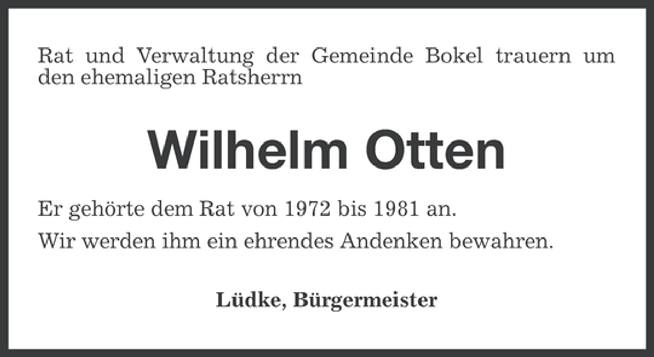 <p>Rat und Verwaltung der Gemeinde Bokel trauern um<br />den ehemaligen Ratsherrn</p><p>Wilhelm Otten<br />Er gehörte dem Rat von 1972 bis 1981 an.<br />Wir werden ihm ein ehrendes Andenken bewahren.<br />Lüdke, Bürgermeister</p>