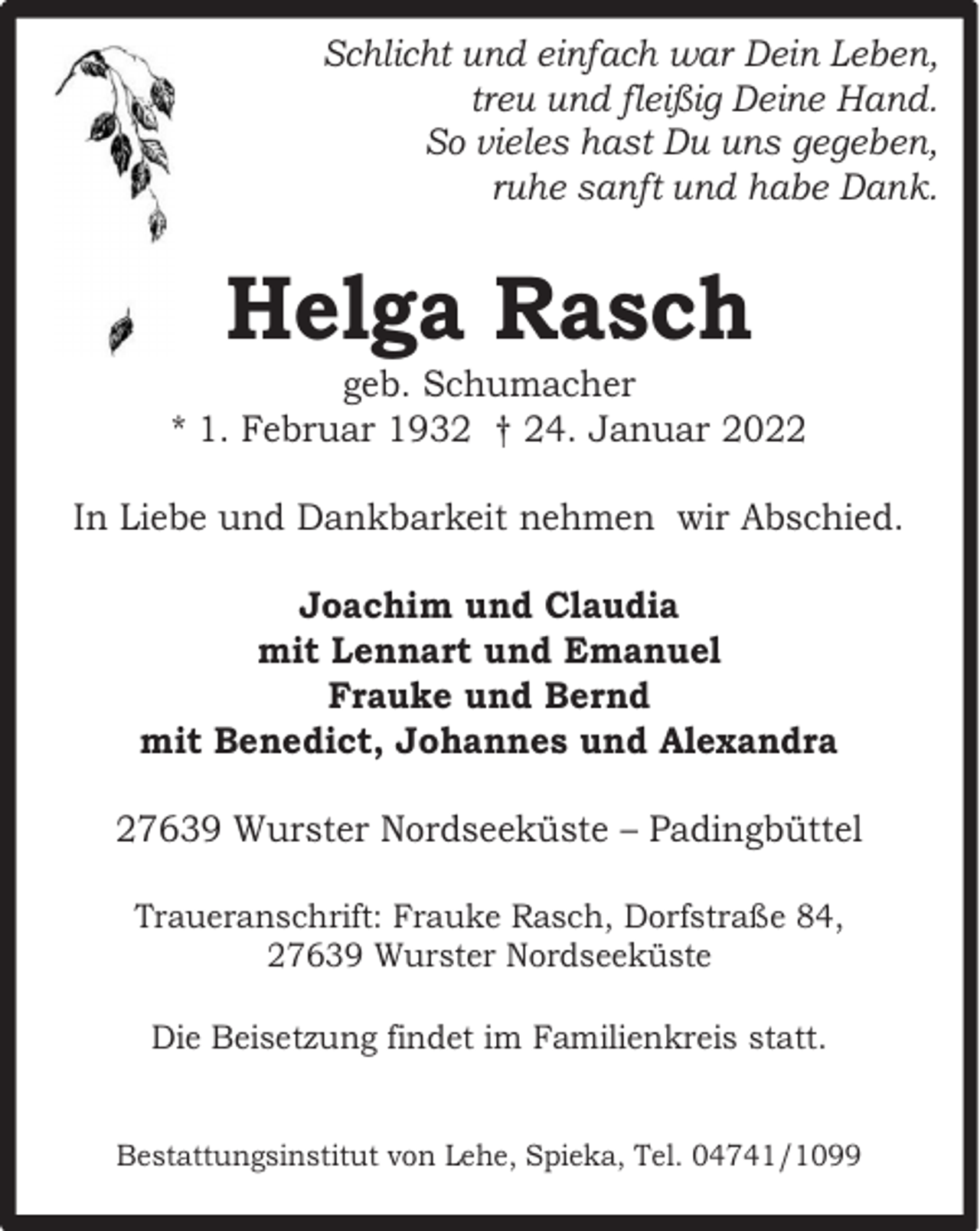 <p>Schlicht und einfach war Dein Leben,<br />treu und fleißig Deine Hand.<br />So vieles hast Du uns gegeben,<br />ruhe sanft und habe Dank.</p><p>Helga Rasch</p><p>geb. Schumacher<br />* 1. Februar 1932 † 24. Januar 2022<br />In Liebe und Dankbarkeit nehmen wir Abschied.<br />Joachim und Claudia<br />mit Lennart und Emanuel<br />Frauke und Bernd<br />mit Benedict, Johannes und Alexandra<br />27639 Wurster Nordseeküste – Padingbüttel<br />Traueranschrift: Frauke Rasch, Dorfstraße 84,<br />27639 Wurster Nordseeküste<br />Die Beisetzung findet im Familienkreis statt.<br />Bestattungsinstitut von Lehe, Spieka, Tel. 04741/1099</p>