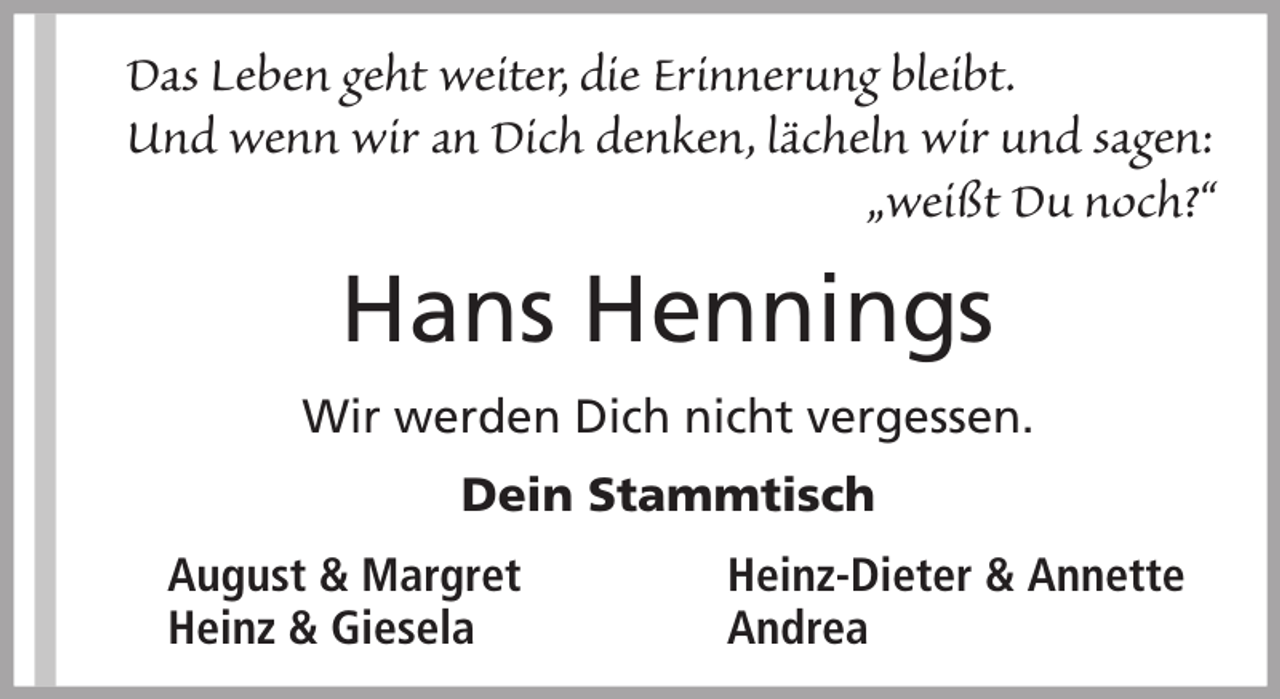 <p>Das Leben geht weiter, die Erinnerung bleibt.<br />Und wenn wir an Dich denken, lächeln wir und sagen:<br />„weißt Du noch?“</p><p>Hans Hennings<br />Wir werden Dich nicht vergessen.<br />Dein Stammtisch<br />August &amp; Margret<br />Heinz &amp; Giesela</p><p>Heinz-Dieter &amp; Annette<br />Andrea</p>