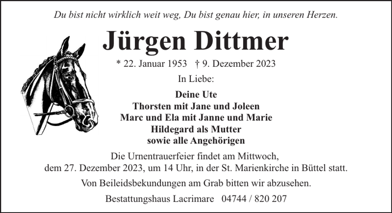 <p>Du bist nicht wirklich weit weg, Du bist genau hier, in unseren Herzen.</p><p>Jürgen Dittmer<br />* 22. Januar 1953 † 9. Dezember 2023<br />In Liebe:<br />Deine Ute<br />Thorsten mit Jane und Joleen<br />Marc und Ela mit Janne und Marie<br />Hildegard als Mutter<br />sowie alle Angehörigen<br />Die Urnentrauerfeier findet am Mittwoch,<br />dem 27. Dezember 2023, um 14 Uhr, in der St. Marienkirche in Büttel statt.<br />Von Beileidsbekundungen am Grab bitten wir abzusehen.<br />Bestattungshaus Lacrimare 04744 / 87</p>