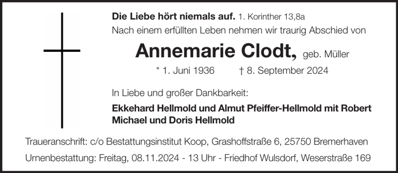 <p>Die Liebe hört niemals auf. 1. Korinther 13,8a<br />Nach einem erfüllten Leben nehmen wir traurig Abschied von</p><p>Annemarie Clodt,<br />* 1. Juni 1936</p><p>geb. Müller</p><p>† 8. September 2024</p><p>In Liebe und großer Dankbarkeit:<br />Ekkehard Hellmold und Almut Pfeiffer-Hellmold mit Robert<br />Michael und Doris Hellmold<br />Traueranschrift: c/o Bestattungsinstitut Koop, Grashoffstraße 6, 25750 Bremerhaven<br />Urnenbestattung: Freitag, 08.11.2024 - 13 Uhr - Friedhof Wulsdorf, Weserstraße 169</p>