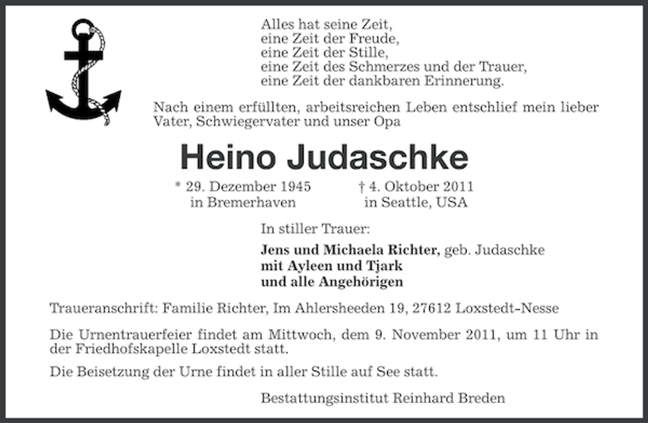 <p>Alles hat seine Zeit,<br />eine Zeit der Freude,<br />eine Zeit der Stille,<br />eine Zeit des Schmerzes und der Trauer,<br />eine Zeit der dankbaren Erinnerung.<br />Nach einem erfüllten, arbeitsreichen Leben entschlief mein lieber<br />Vater, Schwiegervater und unser Opa</p><p>Heino Judaschke<br />* 29. Dezember 1945<br />in Bremerhaven</p><p>† 4. Oktober 2011<br />in Seattle, USA</p><p>In stiller Trauer:<br />Jens und Michaela Richter, geb. Judaschke<br />mit Ayleen und Tjark<br />und alle Angehörigen<br />Traueranschrift: Familie Richter, Im Ahlersheeden 19, 27612 Loxstedt-Nesse<br />Die Urnentrauerfeier findet am Mittwoch, dem 9. November 2011, um 11 Uhr in<br />der Friedhofskapelle Loxstedt statt.<br />Die Beisetzung der Urne findet in aller Stille auf See statt.<br />Bestattungsinstitut Reinhard Breden</p>
