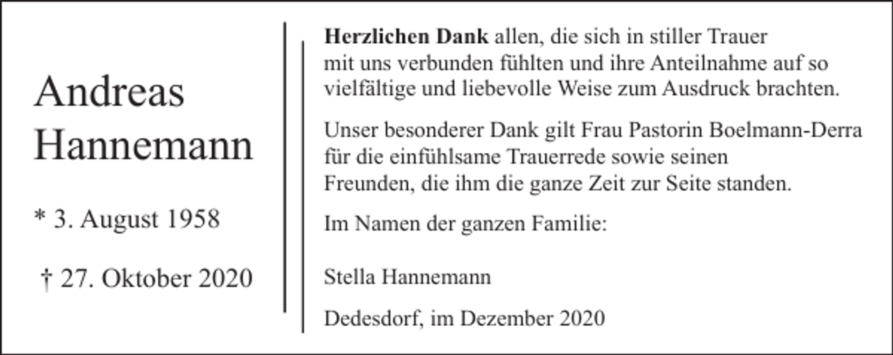 <p>Andreas<br />Hannemann<br />* 3. August 1958<br />† 27. Oktober 2020</p><p>Herzlichen Dank allen, die sich in stiller Trauer<br />mit uns verbunden fühlten und ihre Anteilnahme auf so<br />vielfältige und liebevolle Weise zum Ausdruck brachten.<br />Unser besonderer Dank gilt Frau Pastorin Boelmann-Derra<br />für die einfühlsame Trauerrede sowie seinen<br />Freunden, die ihm die ganze Zeit zur Seite standen.<br />Im Namen der ganzen Familie:<br />Stella Hannemann<br />Dedesdorf, im Dezember 2020</p>