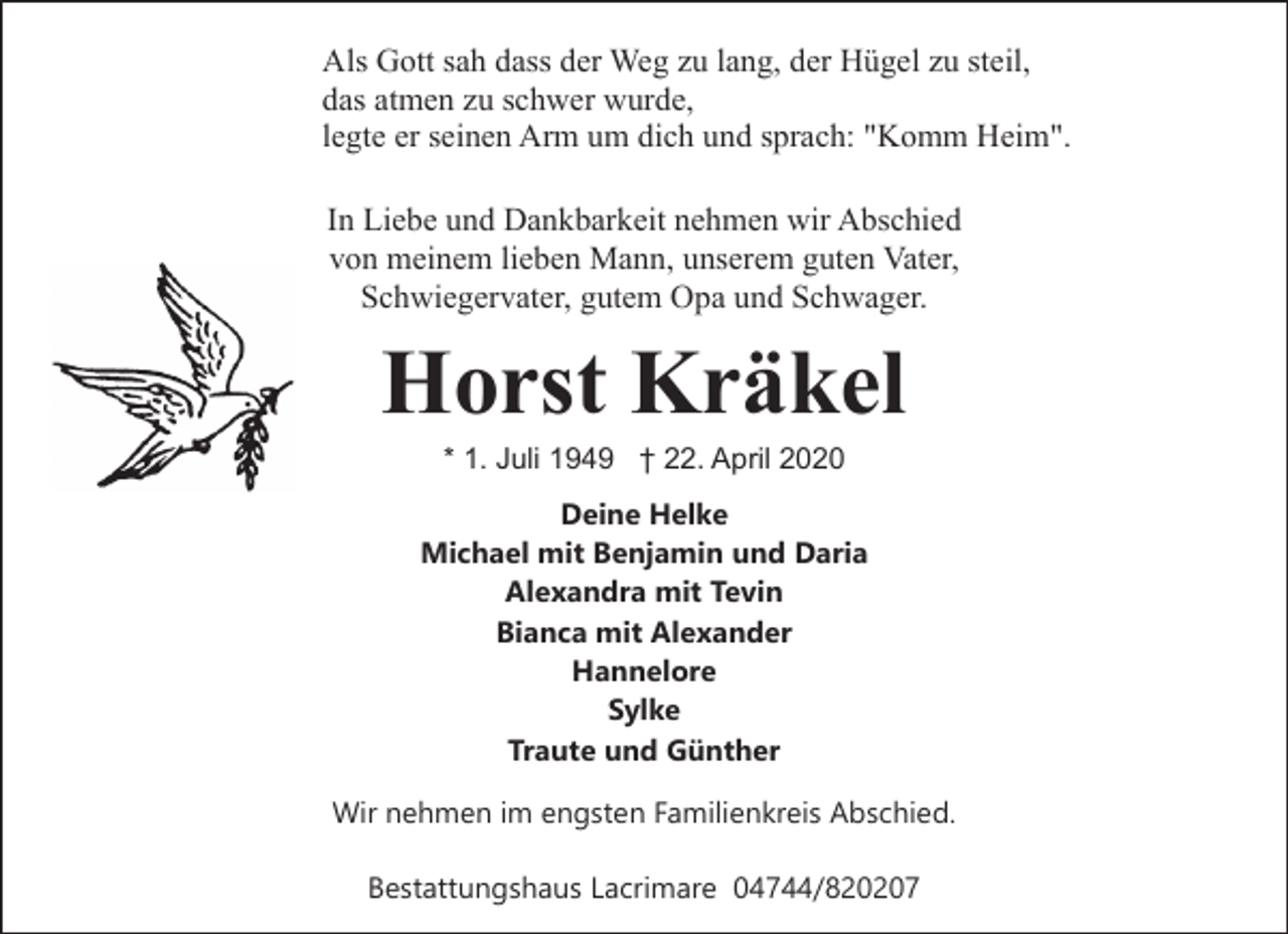 <p>Als Gott sah dass der Weg zu lang, der Hügel zu steil,<br />das atmen zu schwer wurde,<br />legte er seinen Arm um dich und sprach: "Komm Heim".<br />In Liebe und Dankbarkeit nehmen wir Abschied<br />von meinem lieben Mann, unserem guten Vater,<br />Schwiegervater, gutem Opa und Schwager.</p><p>Horst Kräkel<br />* 1. Juli 1949 † 22. April 2020</p><p>Deine Helke<br />Michael mit Benjamin und Daria<br />Alexandra mit Tevin<br />Bianca mit Alexander<br />Hannelore<br />Sylke<br />Traute und Günther<br />Wir nehmen im engsten Familienkreis Abschied.<br />Bestattungshaus Lacrimare 04744/820207</p>
